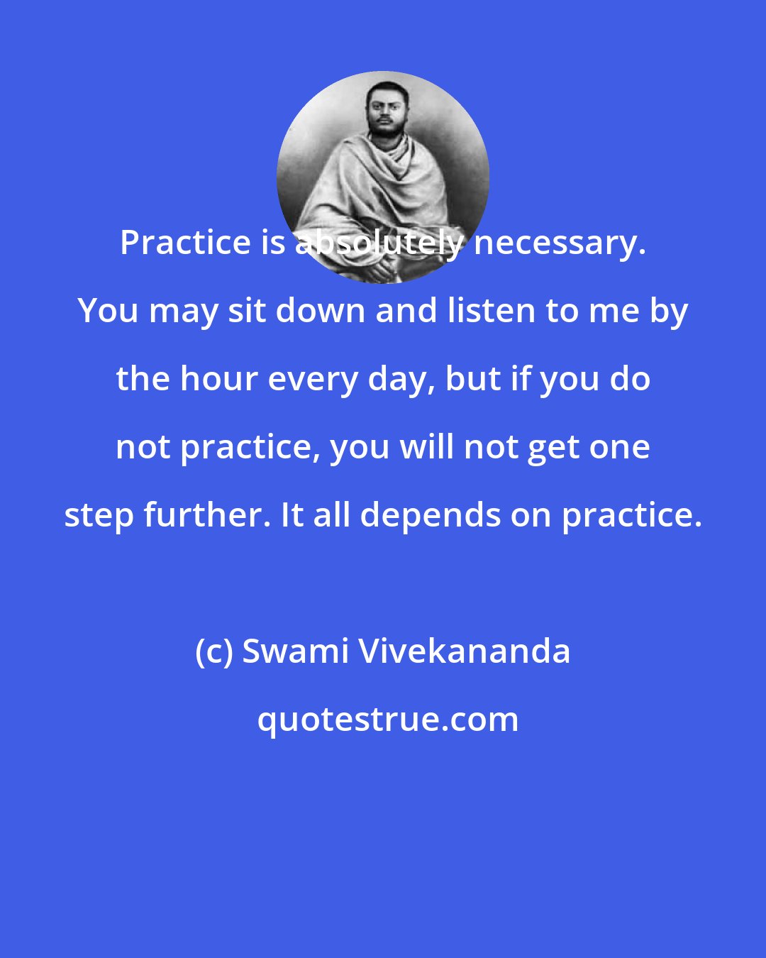 Swami Vivekananda: Practice is absolutely necessary. You may sit down and listen to me by the hour every day, but if you do not practice, you will not get one step further. It all depends on practice.