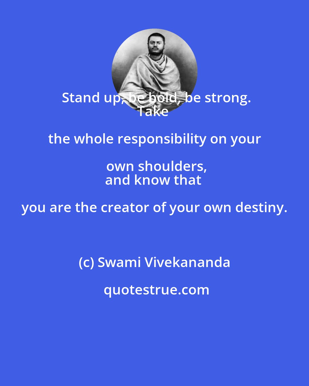 Swami Vivekananda: Stand up, be bold, be strong.
Take the whole responsibility on your own shoulders,
and know that you are the creator of your own destiny.