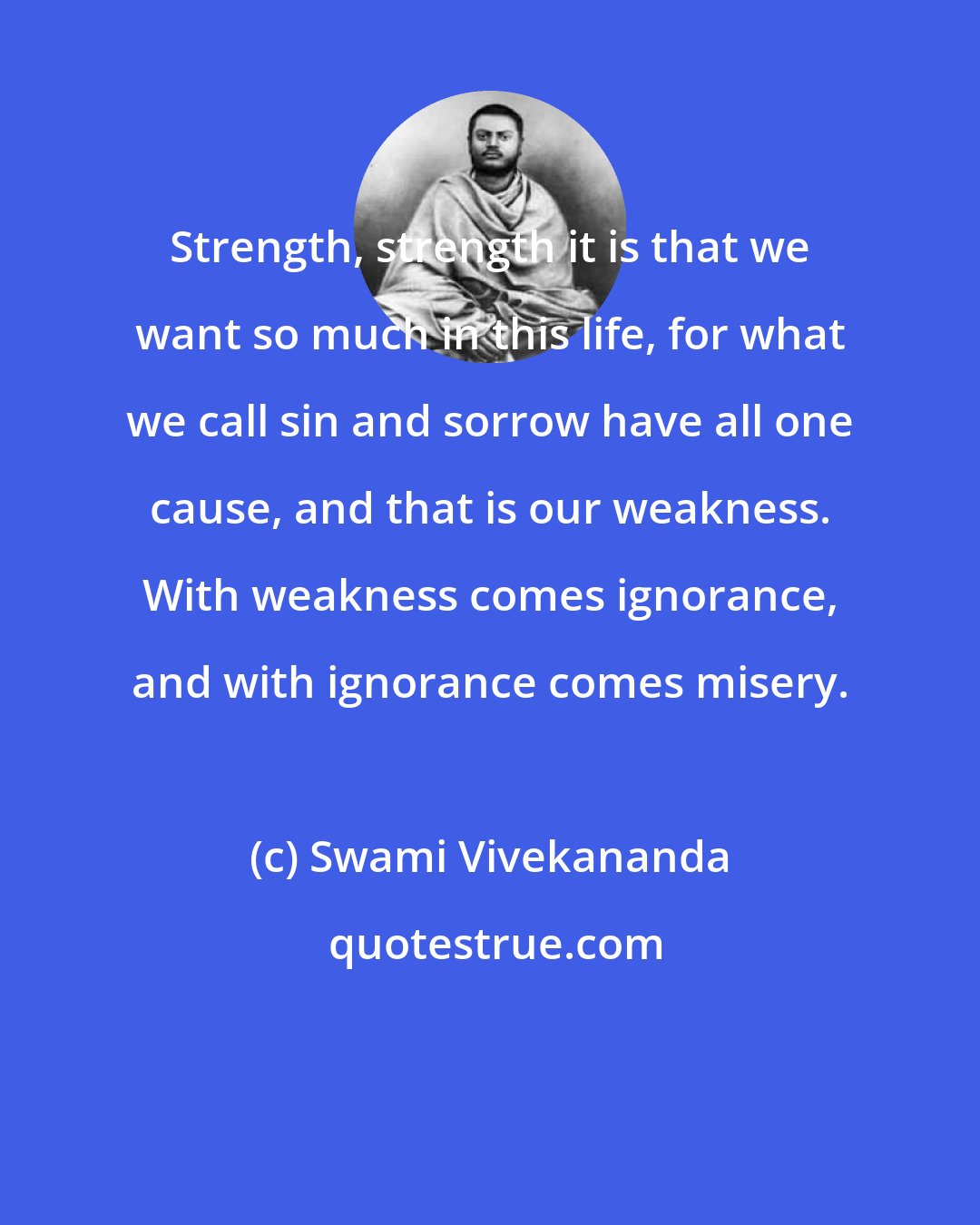 Swami Vivekananda: Strength, strength it is that we want so much in this life, for what we call sin and sorrow have all one cause, and that is our weakness. With weakness comes ignorance, and with ignorance comes misery.