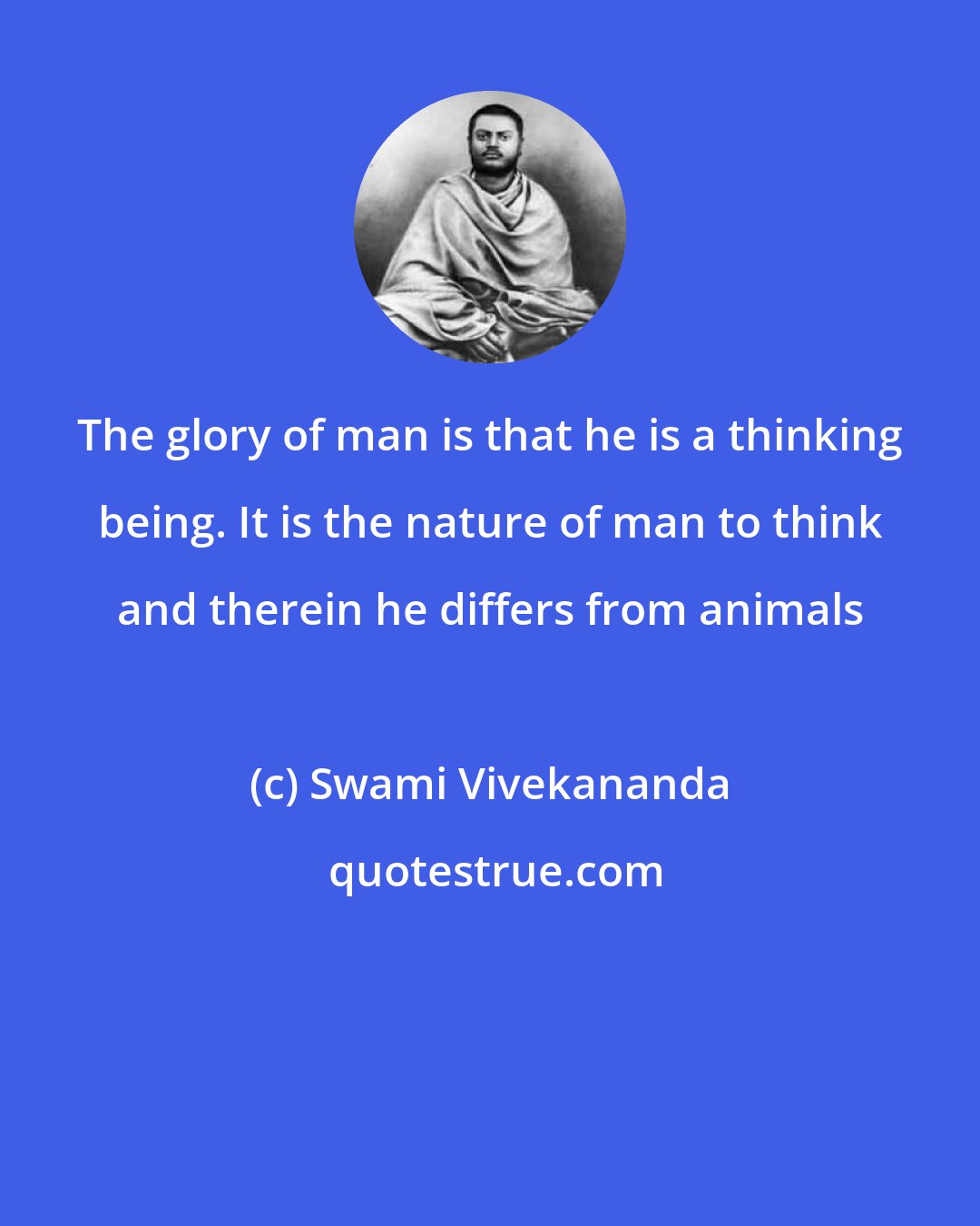 Swami Vivekananda: The glory of man is that he is a thinking being. It is the nature of man to think and therein he differs from animals