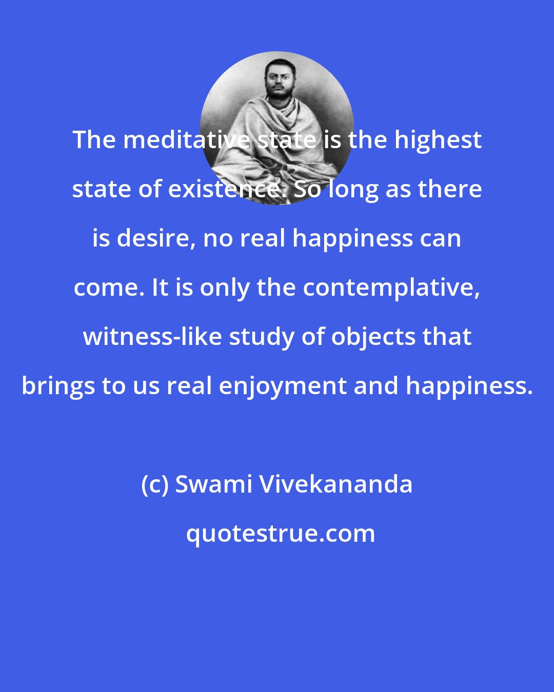 Swami Vivekananda: The meditative state is the highest state of existence. So long as there is desire, no real happiness can come. It is only the contemplative, witness-like study of objects that brings to us real enjoyment and happiness.