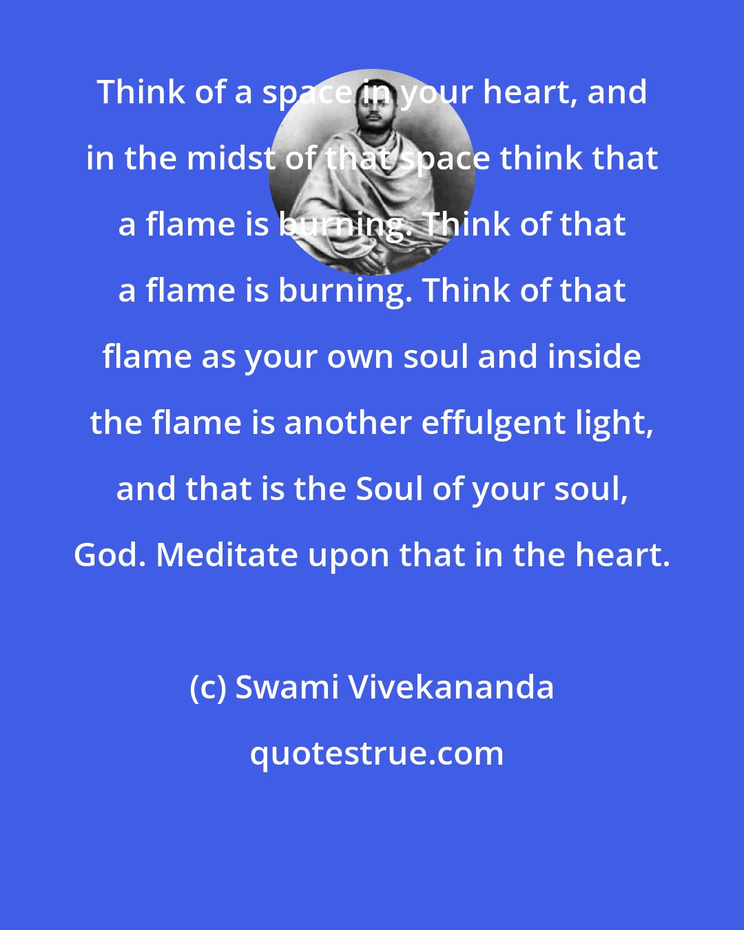 Swami Vivekananda: Think of a space in your heart, and in the midst of that space think that a flame is burning. Think of that a flame is burning. Think of that flame as your own soul and inside the flame is another effulgent light, and that is the Soul of your soul, God. Meditate upon that in the heart.