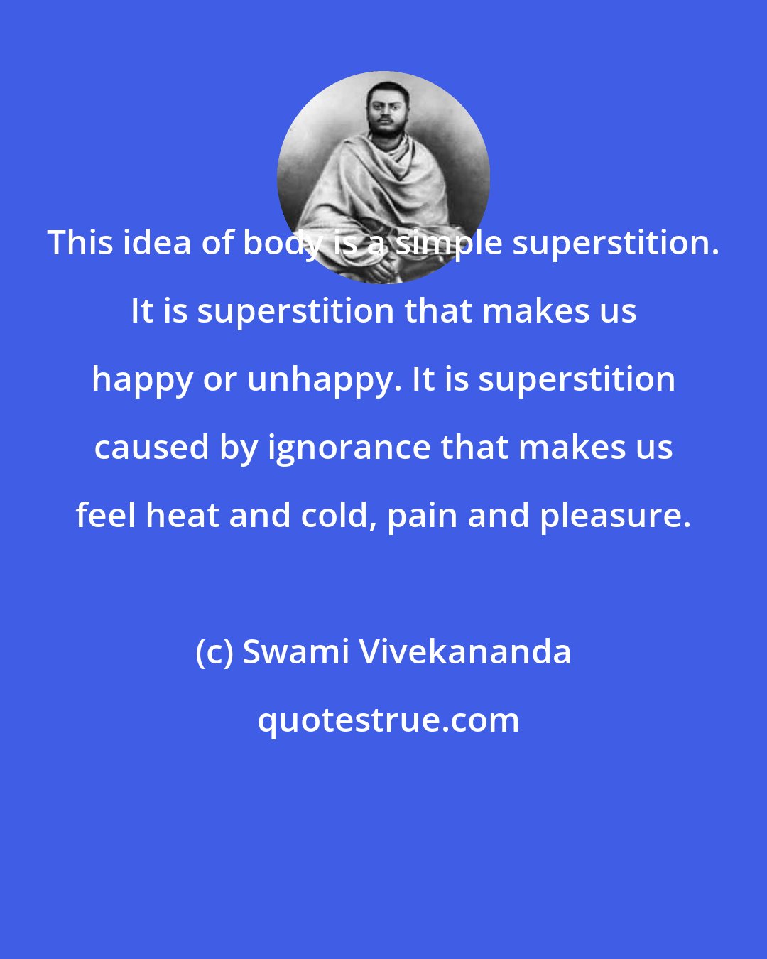 Swami Vivekananda: This idea of body is a simple superstition. It is superstition that makes us happy or unhappy. It is superstition caused by ignorance that makes us feel heat and cold, pain and pleasure.