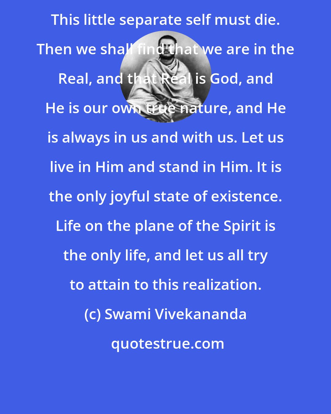 Swami Vivekananda: This little separate self must die. Then we shall find that we are in the Real, and that Real is God, and He is our own true nature, and He is always in us and with us. Let us live in Him and stand in Him. It is the only joyful state of existence. Life on the plane of the Spirit is the only life, and let us all try to attain to this realization.