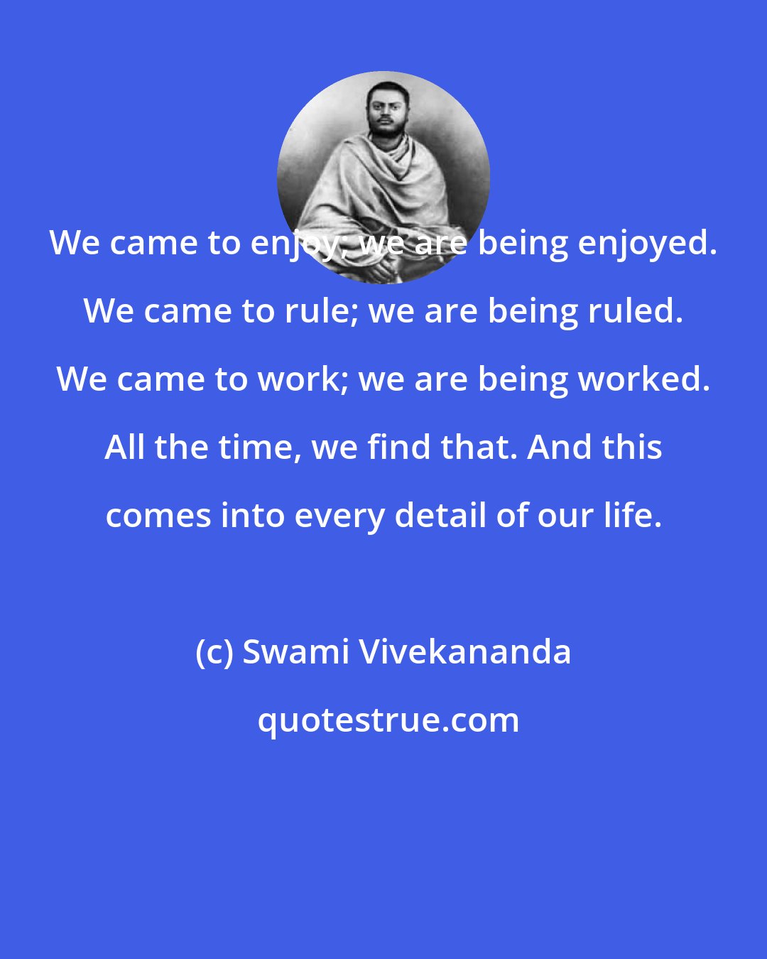 Swami Vivekananda: We came to enjoy; we are being enjoyed. We came to rule; we are being ruled. We came to work; we are being worked. All the time, we find that. And this comes into every detail of our life.