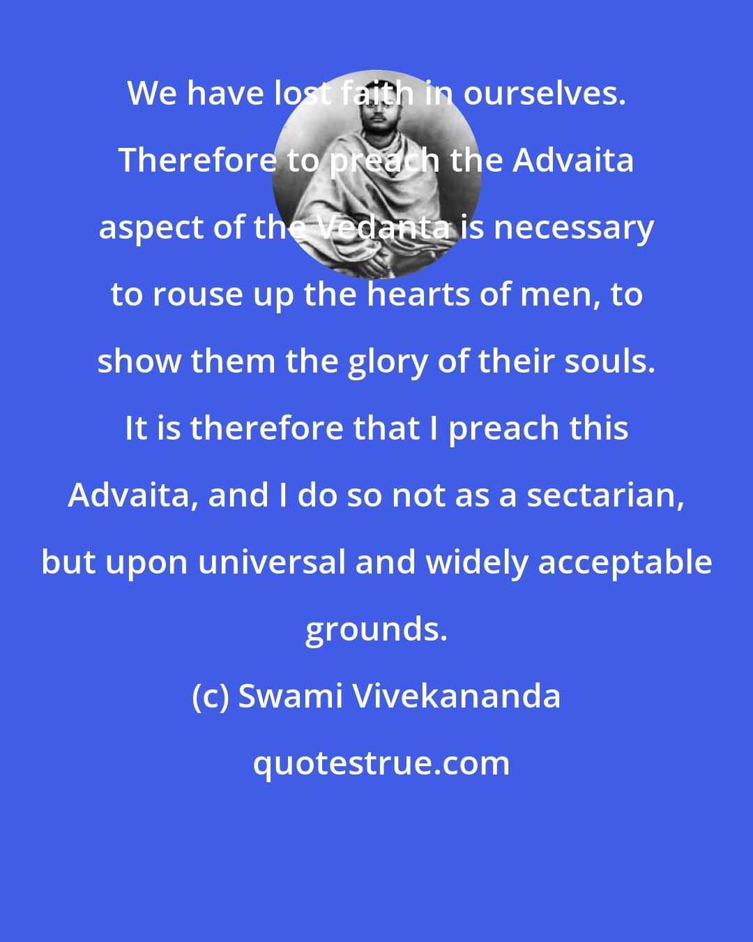 Swami Vivekananda: We have lost faith in ourselves. Therefore to preach the Advaita aspect of the Vedanta is necessary to rouse up the hearts of men, to show them the glory of their souls. It is therefore that I preach this Advaita, and I do so not as a sectarian, but upon universal and widely acceptable grounds.