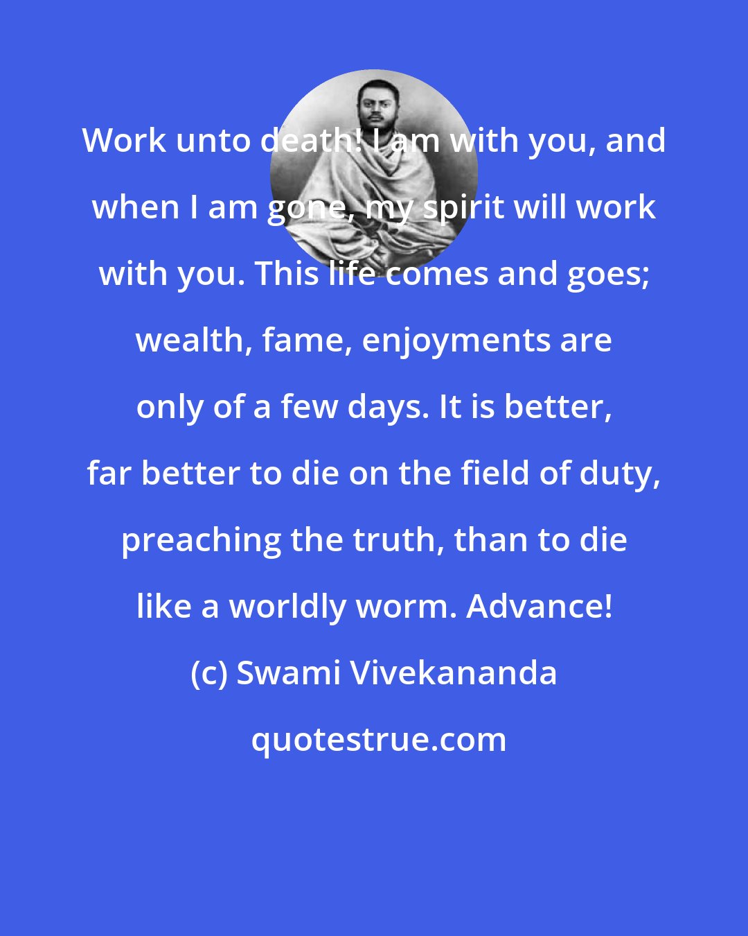 Swami Vivekananda: Work unto death! I am with you, and when I am gone, my spirit will work with you. This life comes and goes; wealth, fame, enjoyments are only of a few days. It is better, far better to die on the field of duty, preaching the truth, than to die like a worldly worm. Advance!