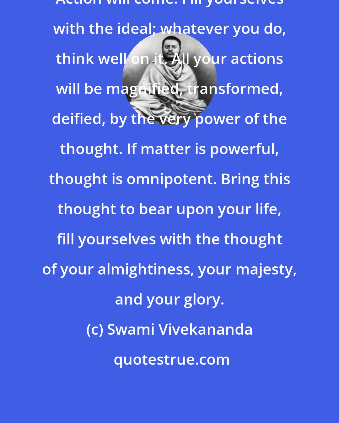 Swami Vivekananda: Action will come. Fill yourselves with the ideal; whatever you do, think well on it. All your actions will be magnified, transformed, deified, by the very power of the thought. If matter is powerful, thought is omnipotent. Bring this thought to bear upon your life, fill yourselves with the thought of your almightiness, your majesty, and your glory.