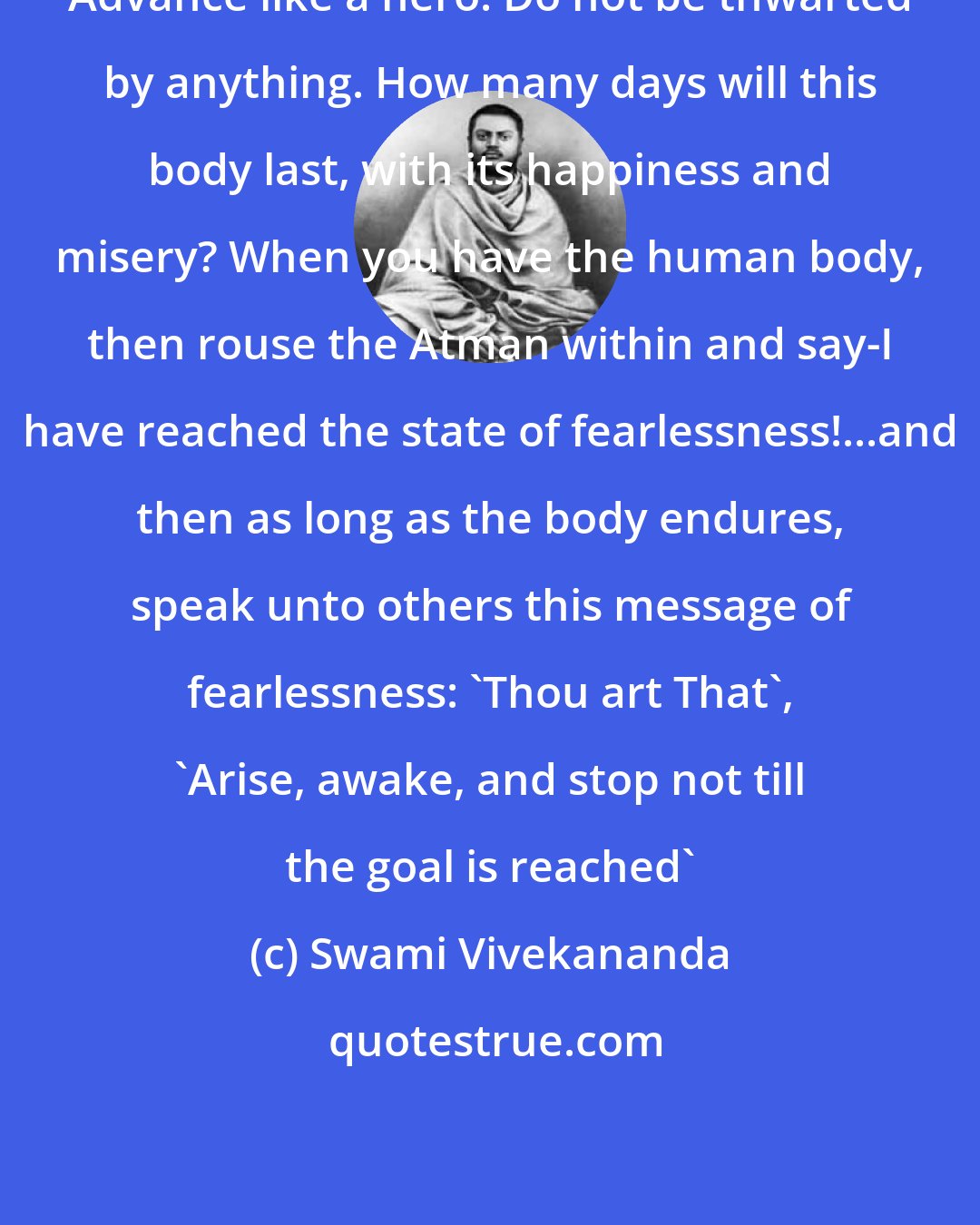 Swami Vivekananda: Advance like a hero. Do not be thwarted by anything. How many days will this body last, with its happiness and misery? When you have the human body, then rouse the Atman within and say-I have reached the state of fearlessness!...and then as long as the body endures, speak unto others this message of fearlessness: 'Thou art That', 'Arise, awake, and stop not till the goal is reached'