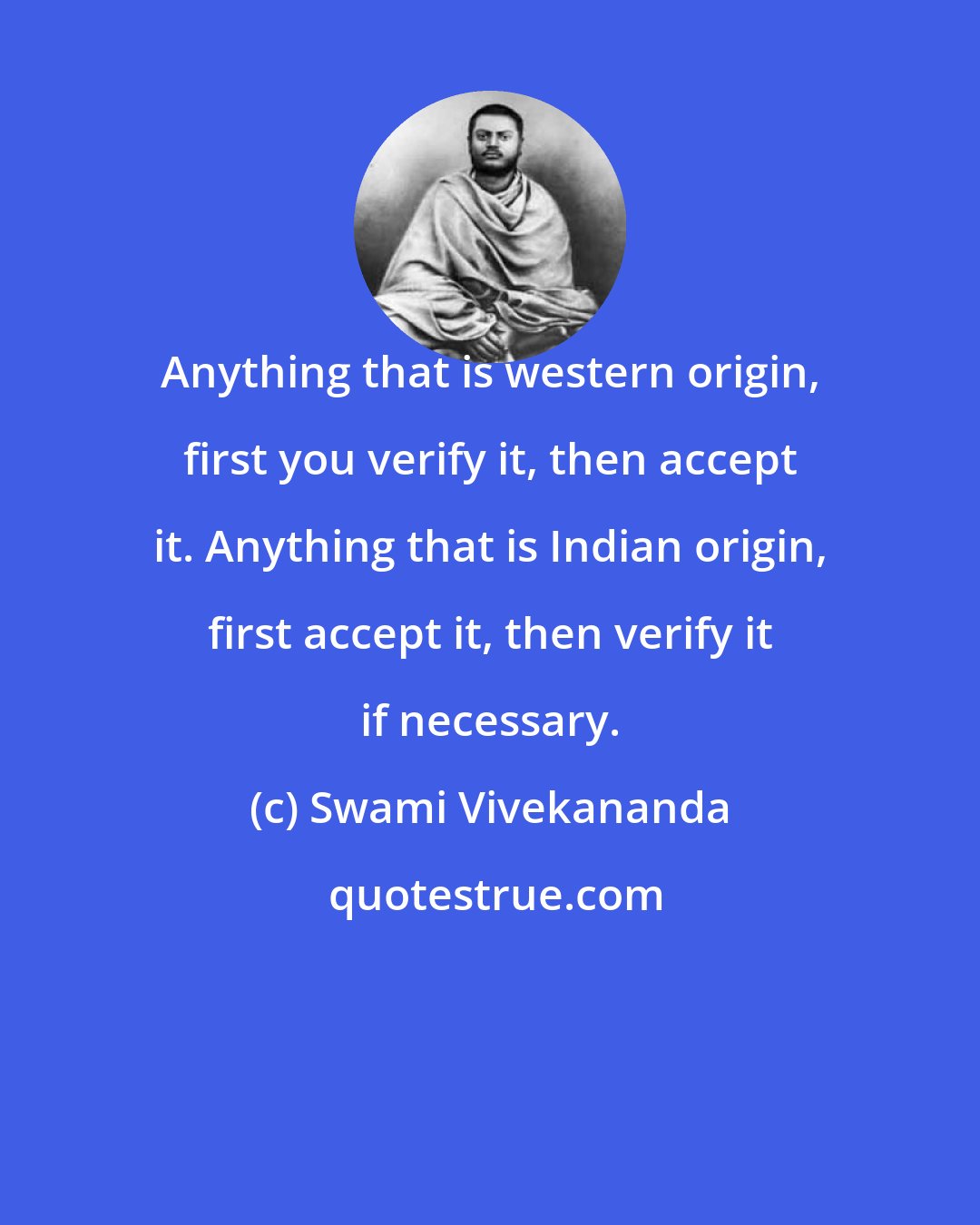 Swami Vivekananda: Anything that is western origin, first you verify it, then accept it. Anything that is Indian origin, first accept it, then verify it if necessary.