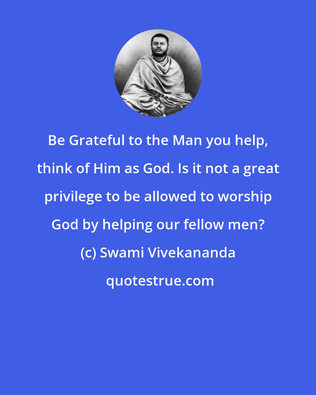 Swami Vivekananda: Be Grateful to the Man you help, think of Him as God. Is it not a great privilege to be allowed to worship God by helping our fellow men?