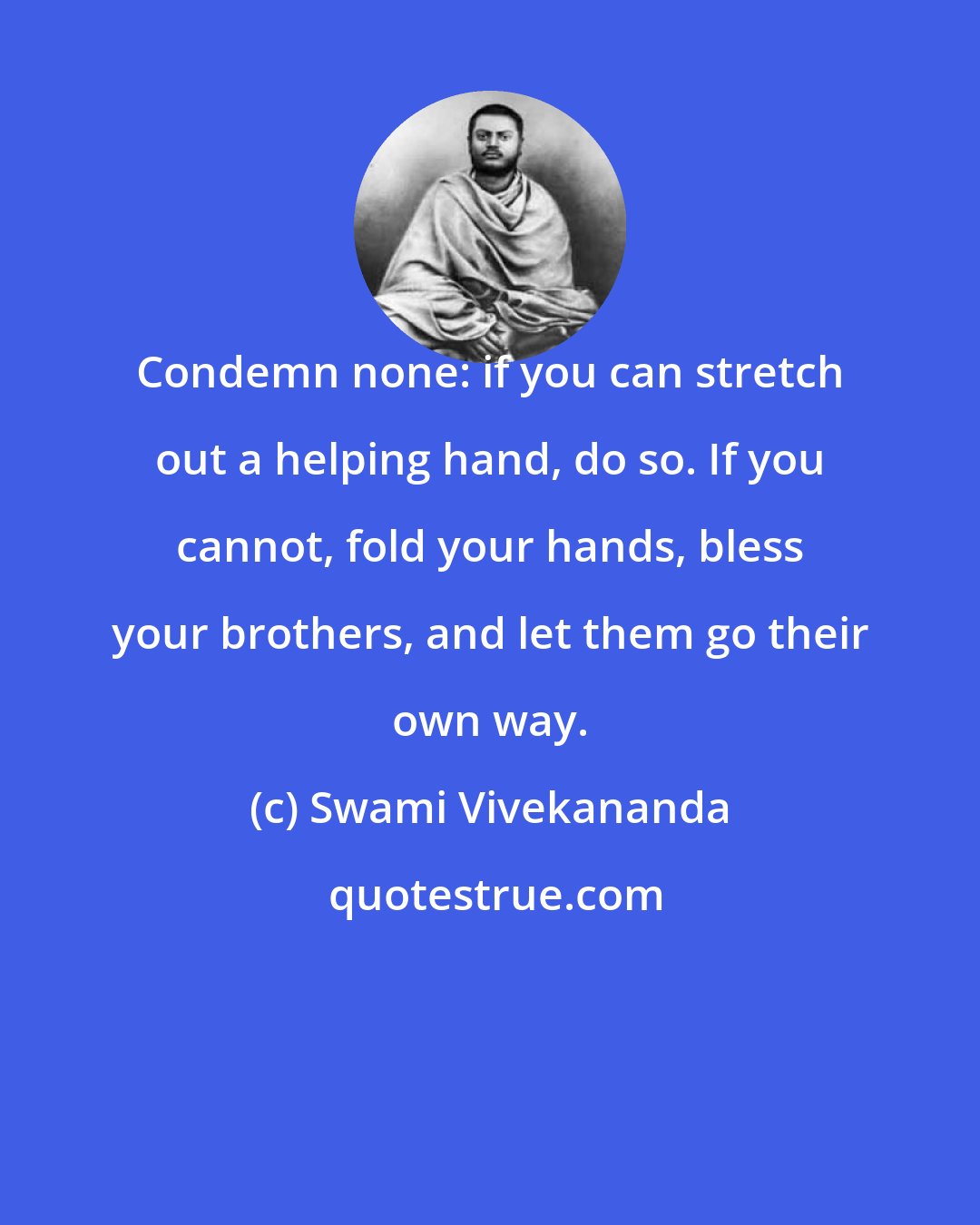 Swami Vivekananda: Condemn none: if you can stretch out a helping hand, do so. If you cannot, fold your hands, bless your brothers, and let them go their own way.