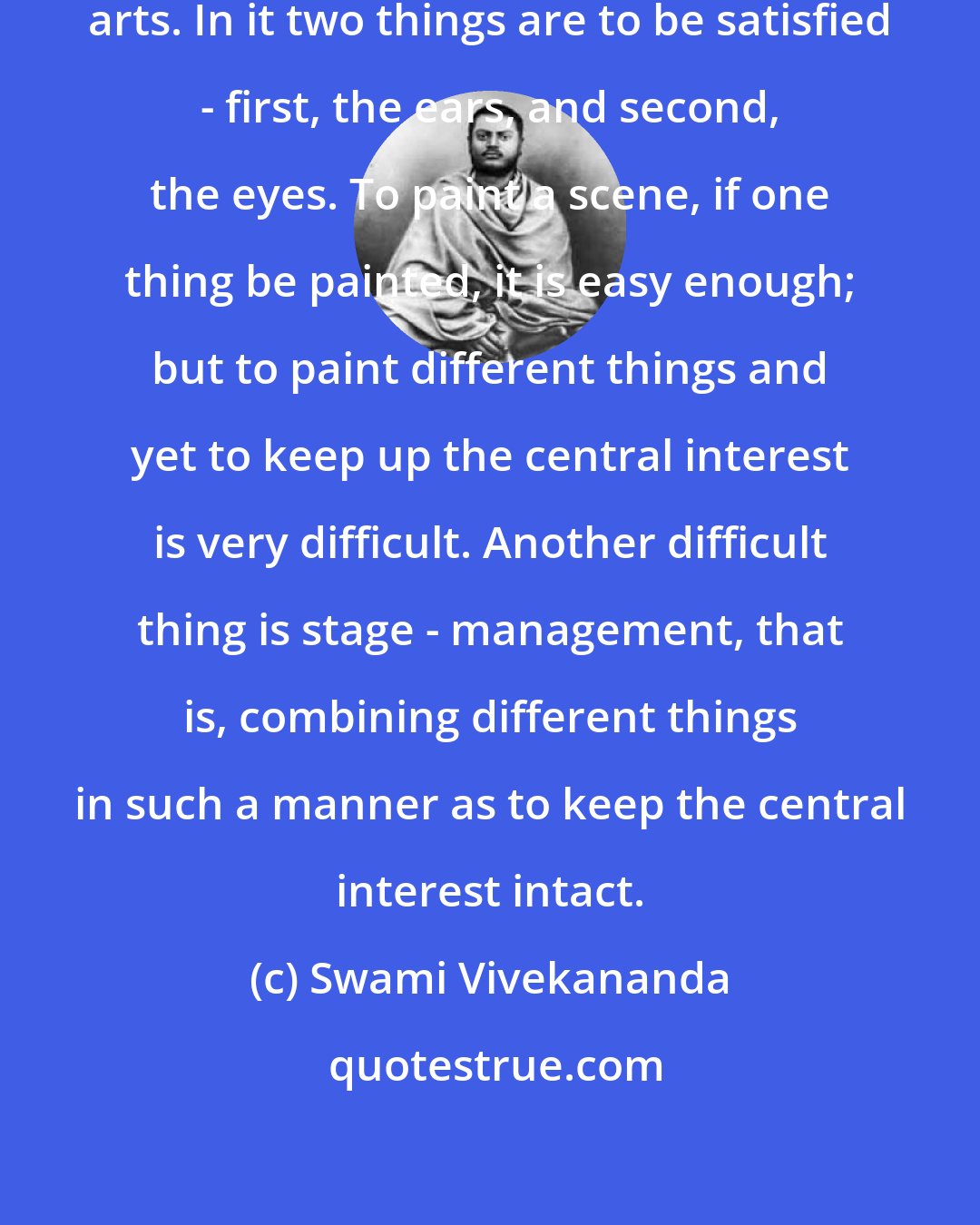 Swami Vivekananda: Drama is the most difficult of all arts. In it two things are to be satisfied - first, the ears, and second, the eyes. To paint a scene, if one thing be painted, it is easy enough; but to paint different things and yet to keep up the central interest is very difficult. Another difficult thing is stage - management, that is, combining different things in such a manner as to keep the central interest intact.