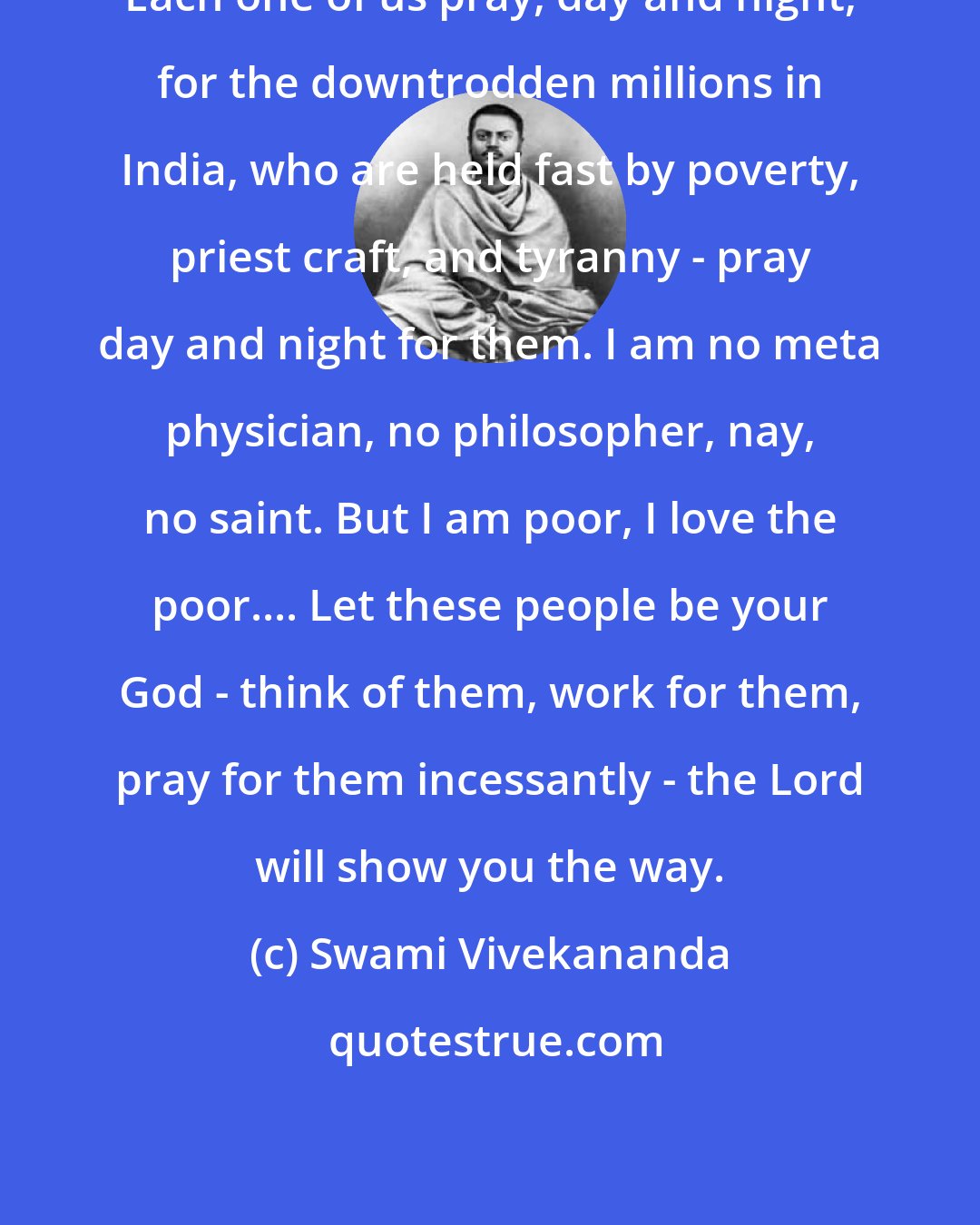 Swami Vivekananda: Each one of us pray, day and night, for the downtrodden millions in India, who are held fast by poverty, priest craft, and tyranny - pray day and night for them. I am no meta physician, no philosopher, nay, no saint. But I am poor, I love the poor.... Let these people be your God - think of them, work for them, pray for them incessantly - the Lord will show you the way.