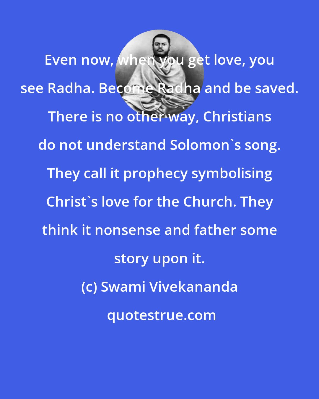 Swami Vivekananda: Even now, when you get love, you see Radha. Become Radha and be saved. There is no other way, Christians do not understand Solomon's song. They call it prophecy symbolising Christ's love for the Church. They think it nonsense and father some story upon it.