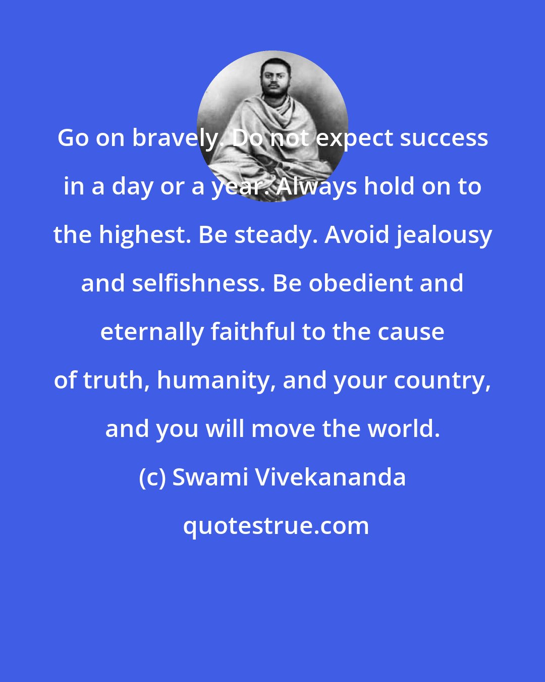 Swami Vivekananda: Go on bravely. Do not expect success in a day or a year. Always hold on to the highest. Be steady. Avoid jealousy and selfishness. Be obedient and eternally faithful to the cause of truth, humanity, and your country, and you will move the world.