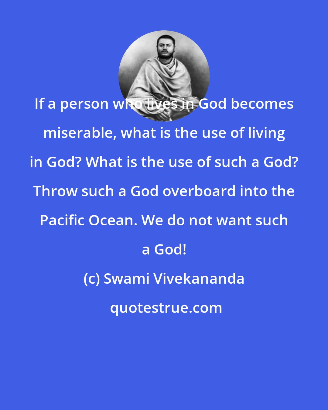 Swami Vivekananda: If a person who lives in God becomes miserable, what is the use of living in God? What is the use of such a God? Throw such a God overboard into the Pacific Ocean. We do not want such a God!