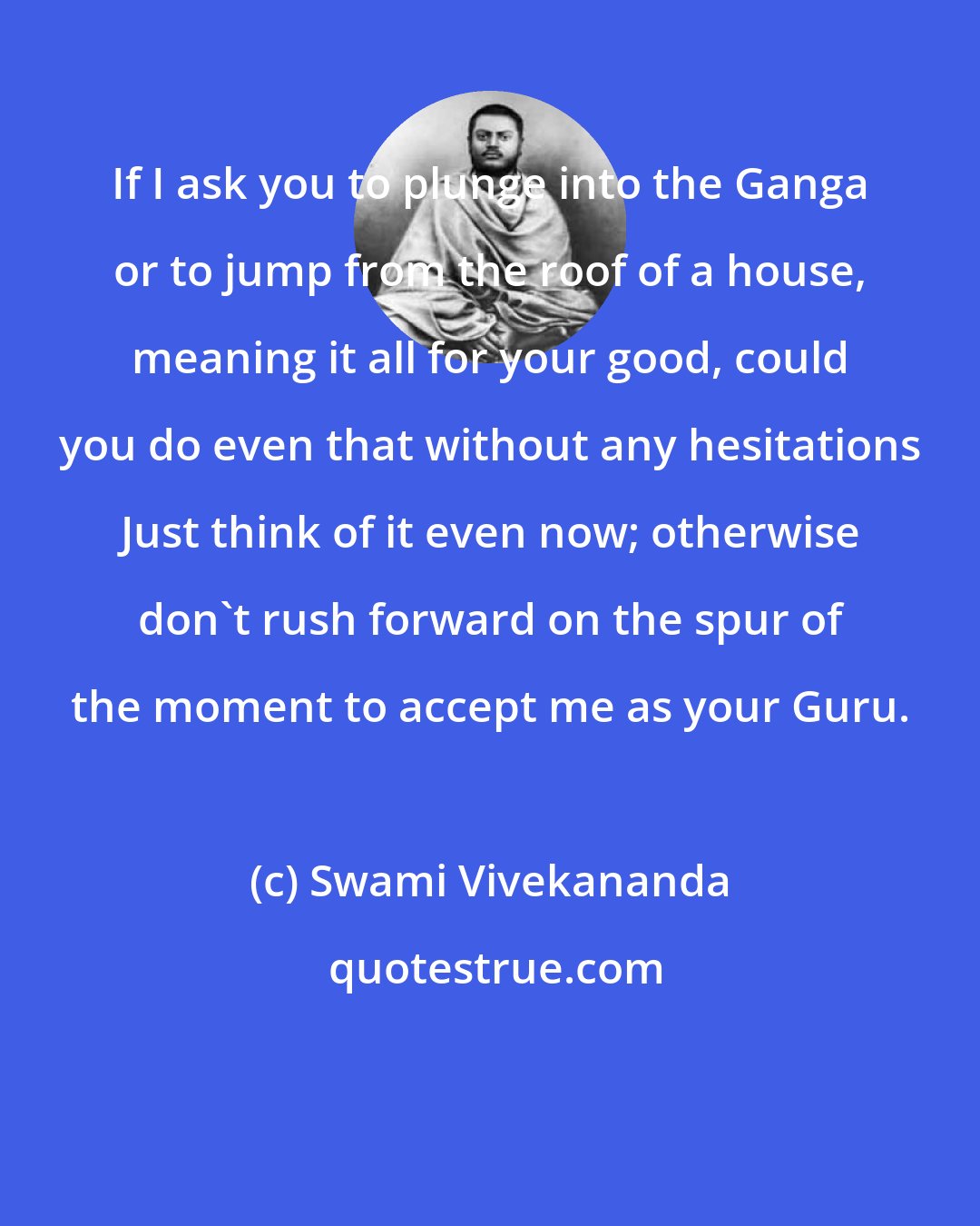 Swami Vivekananda: If I ask you to plunge into the Ganga or to jump from the roof of a house, meaning it all for your good, could you do even that without any hesitations Just think of it even now; otherwise don't rush forward on the spur of the moment to accept me as your Guru.