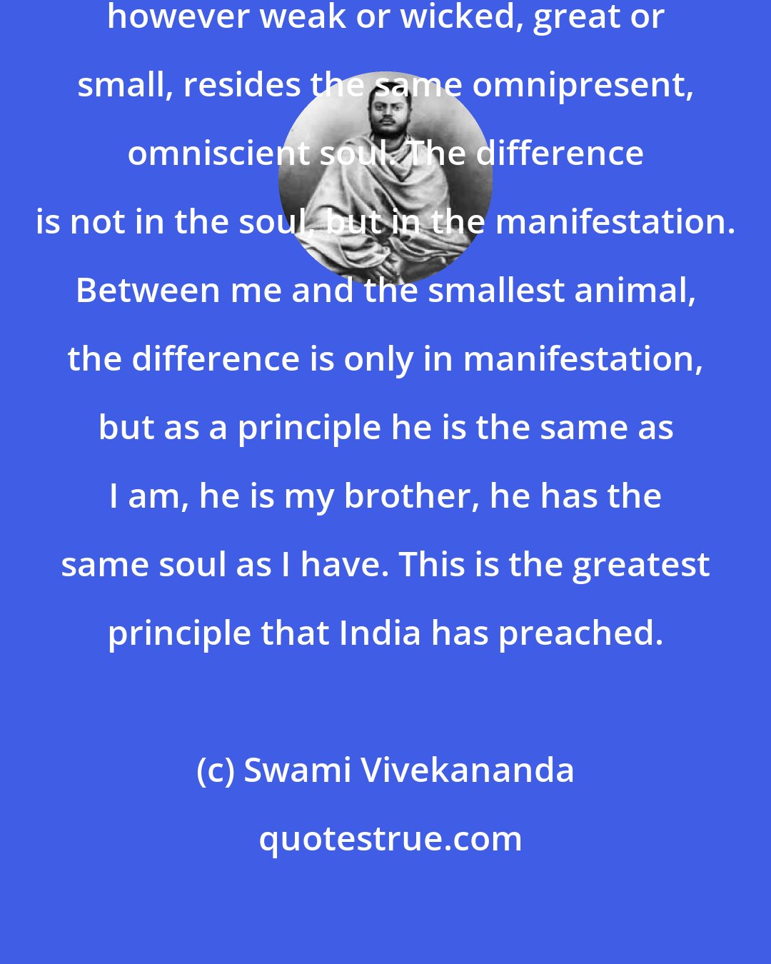 Swami Vivekananda: In every man and in every animal, however weak or wicked, great or small, resides the same omnipresent, omniscient soul. The difference is not in the soul, but in the manifestation. Between me and the smallest animal, the difference is only in manifestation, but as a principle he is the same as I am, he is my brother, he has the same soul as I have. This is the greatest principle that India has preached.