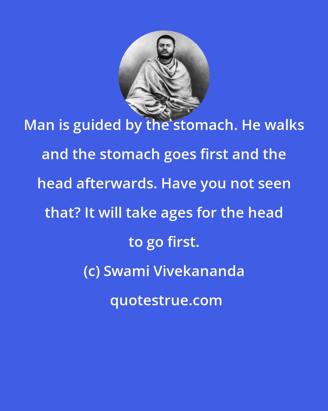 Swami Vivekananda: Man is guided by the stomach. He walks and the stomach goes first and the head afterwards. Have you not seen that? It will take ages for the head to go first.