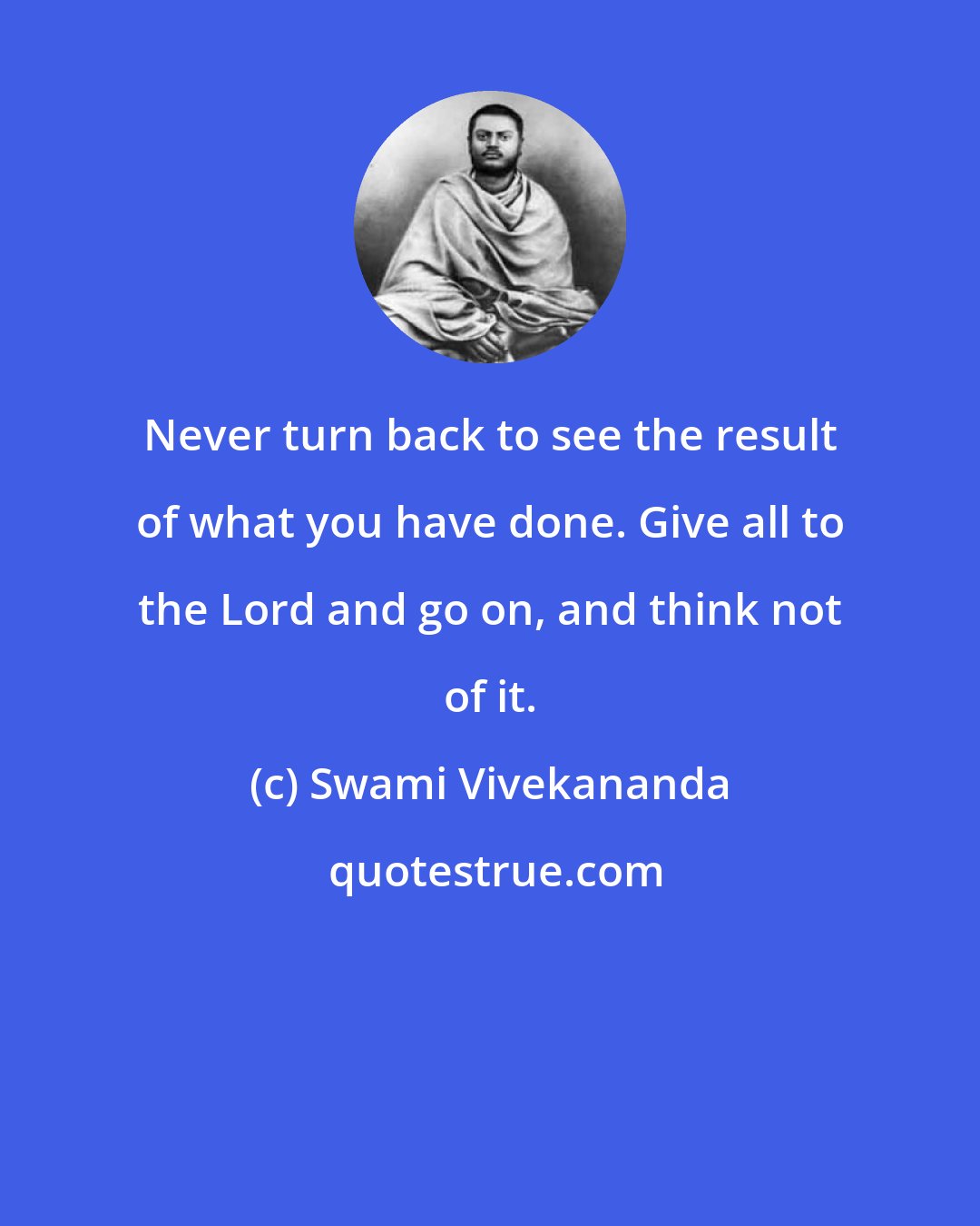 Swami Vivekananda: Never turn back to see the result of what you have done. Give all to the Lord and go on, and think not of it.