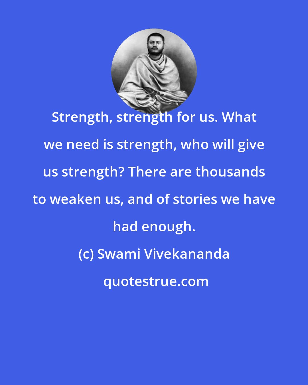 Swami Vivekananda: Strength, strength for us. What we need is strength, who will give us strength? There are thousands to weaken us, and of stories we have had enough.