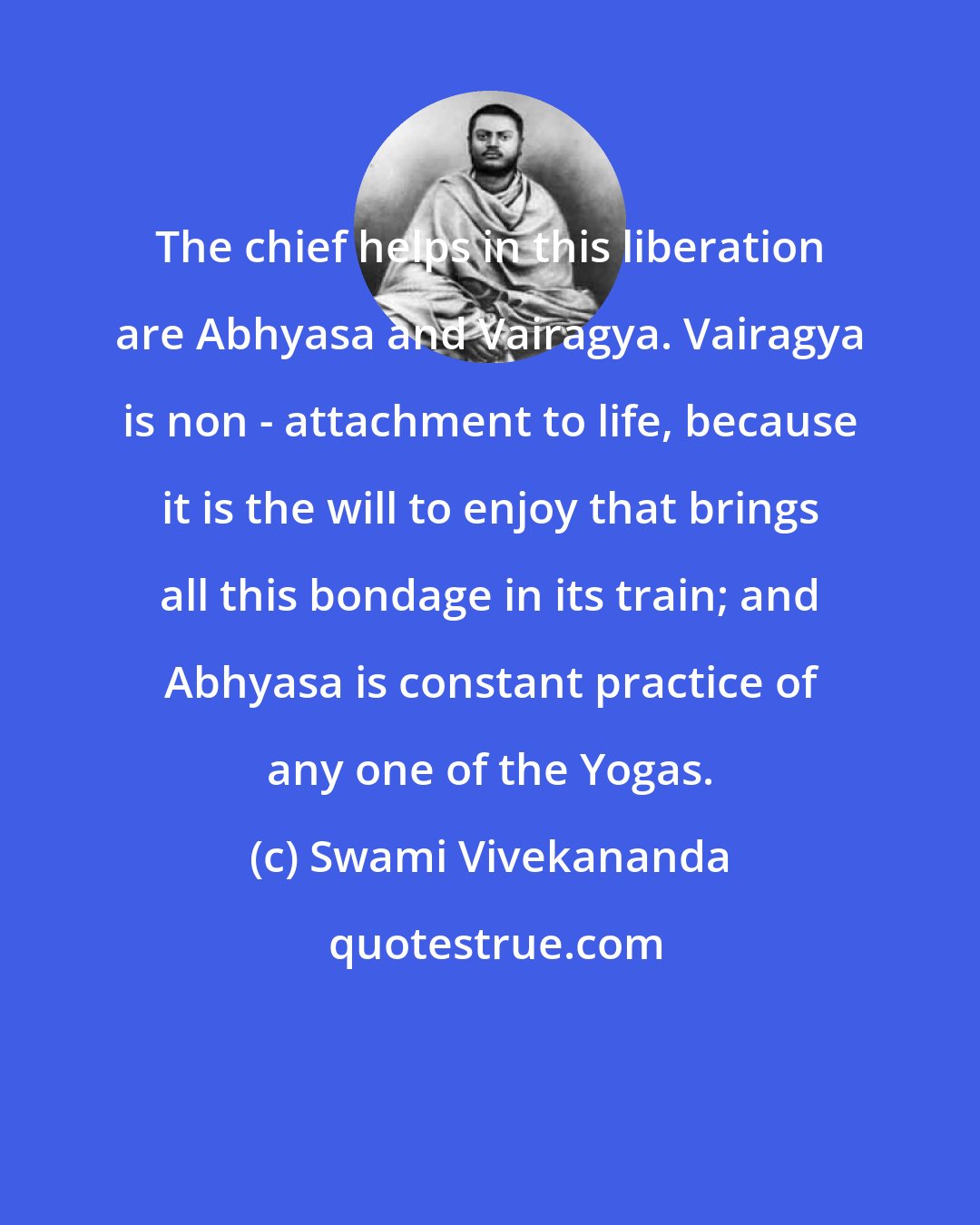 Swami Vivekananda: The chief helps in this liberation are Abhyasa and Vairagya. Vairagya is non - attachment to life, because it is the will to enjoy that brings all this bondage in its train; and Abhyasa is constant practice of any one of the Yogas.