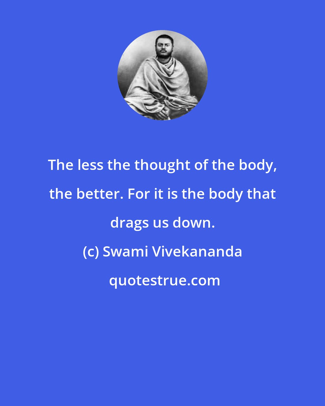 Swami Vivekananda: The less the thought of the body, the better. For it is the body that drags us down.