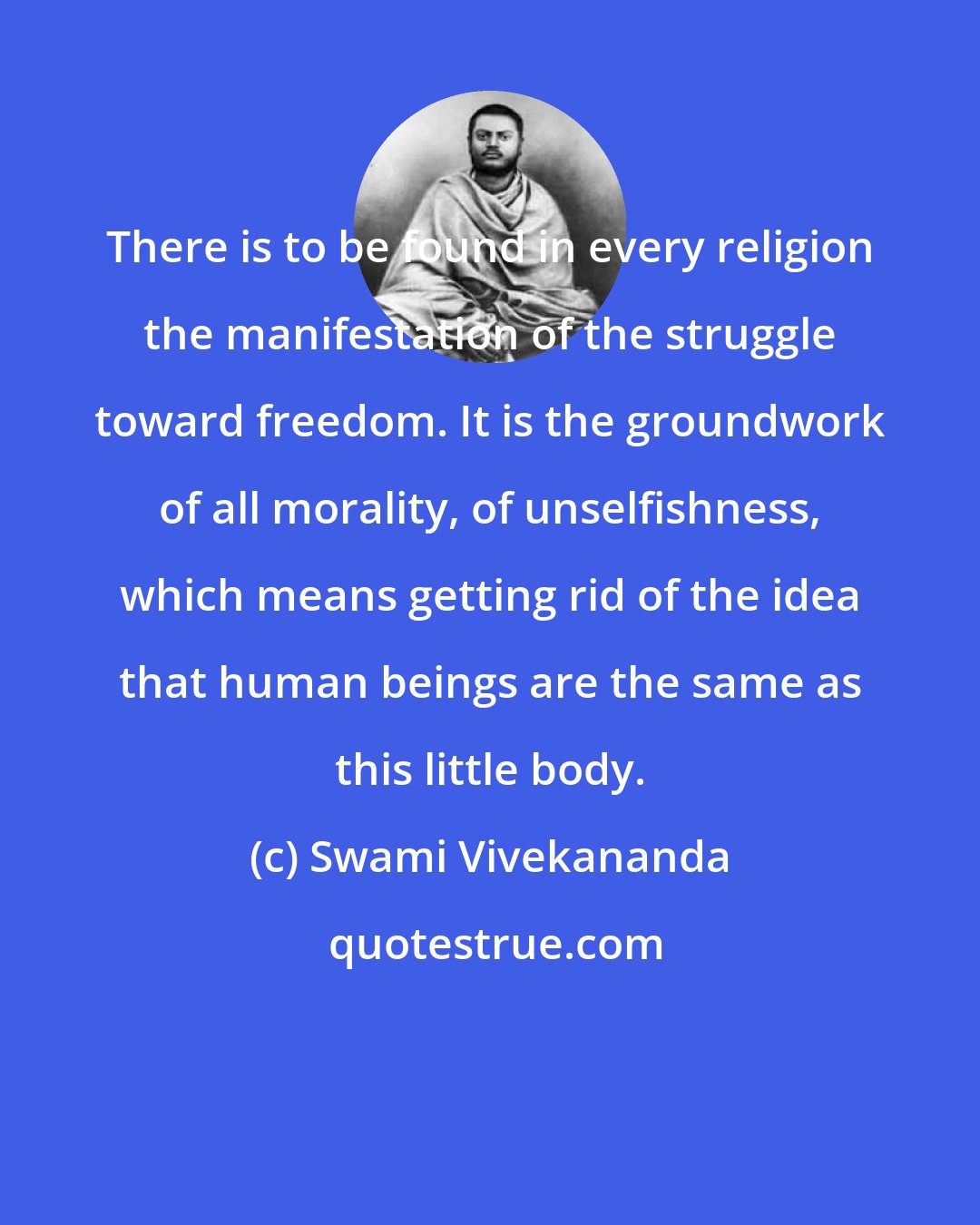 Swami Vivekananda: There is to be found in every religion the manifestation of the struggle toward freedom. It is the groundwork of all morality, of unselfishness, which means getting rid of the idea that human beings are the same as this little body.