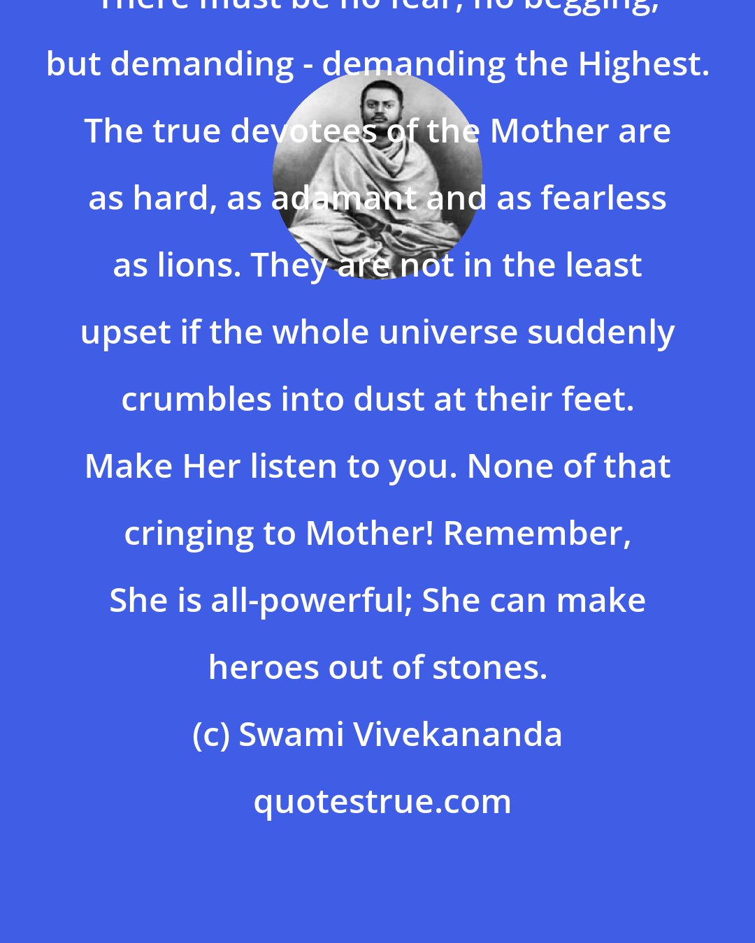 Swami Vivekananda: There must be no fear, no begging, but demanding - demanding the Highest. The true devotees of the Mother are as hard, as adamant and as fearless as lions. They are not in the least upset if the whole universe suddenly crumbles into dust at their feet. Make Her listen to you. None of that cringing to Mother! Remember, She is all-powerful; She can make heroes out of stones.