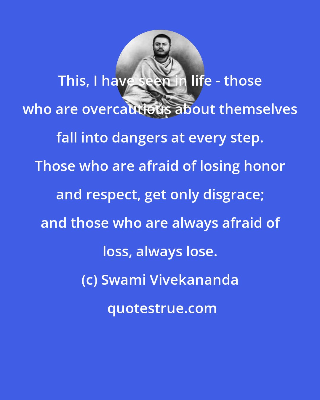 Swami Vivekananda: This, I have seen in life - those who are overcautious about themselves fall into dangers at every step. Those who are afraid of losing honor and respect, get only disgrace; and those who are always afraid of loss, always lose.