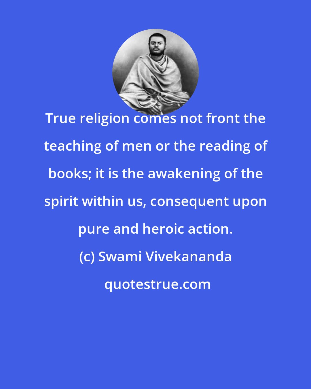 Swami Vivekananda: True religion comes not front the teaching of men or the reading of books; it is the awakening of the spirit within us, consequent upon pure and heroic action.