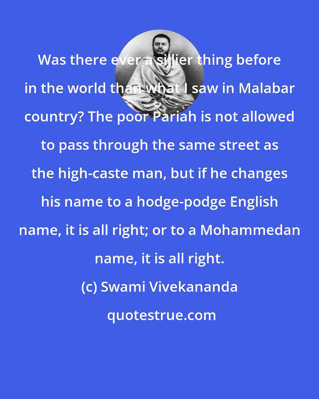 Swami Vivekananda: Was there ever a sillier thing before in the world than what I saw in Malabar country? The poor Pariah is not allowed to pass through the same street as the high-caste man, but if he changes his name to a hodge-podge English name, it is all right; or to a Mohammedan name, it is all right.