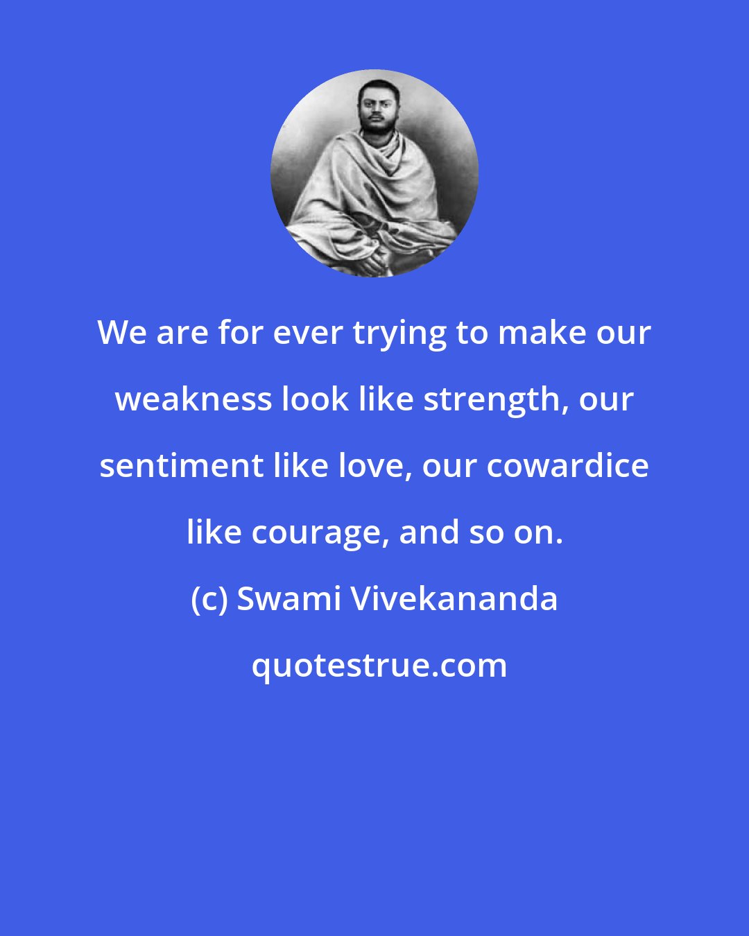 Swami Vivekananda: We are for ever trying to make our weakness look like strength, our sentiment like love, our cowardice like courage, and so on.