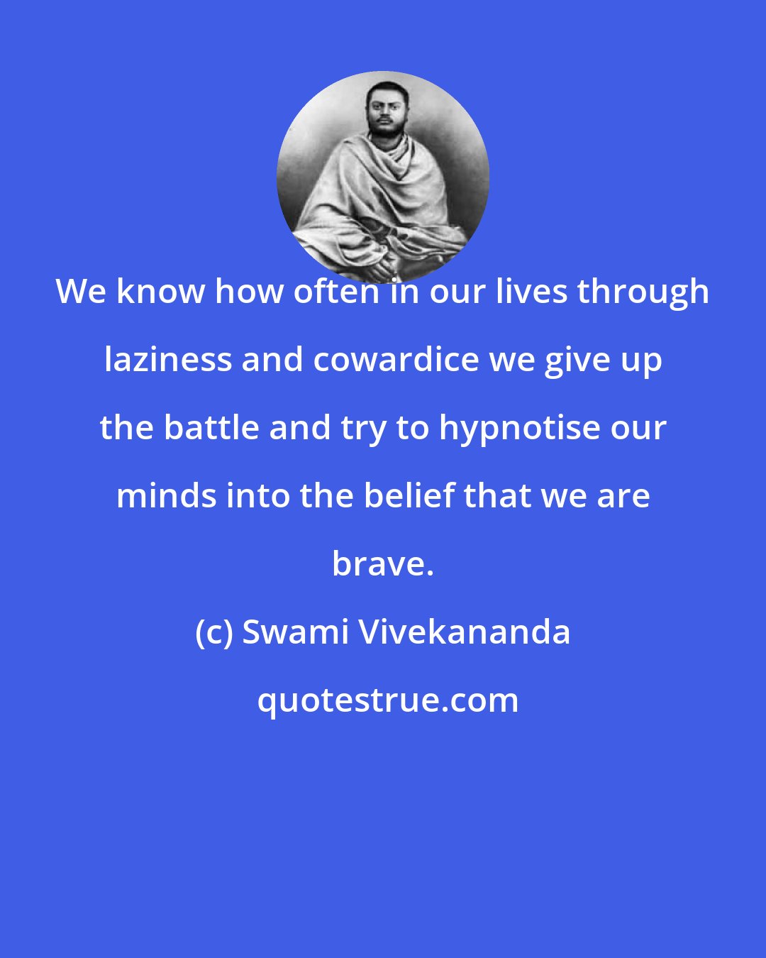 Swami Vivekananda: We know how often in our lives through laziness and cowardice we give up the battle and try to hypnotise our minds into the belief that we are brave.