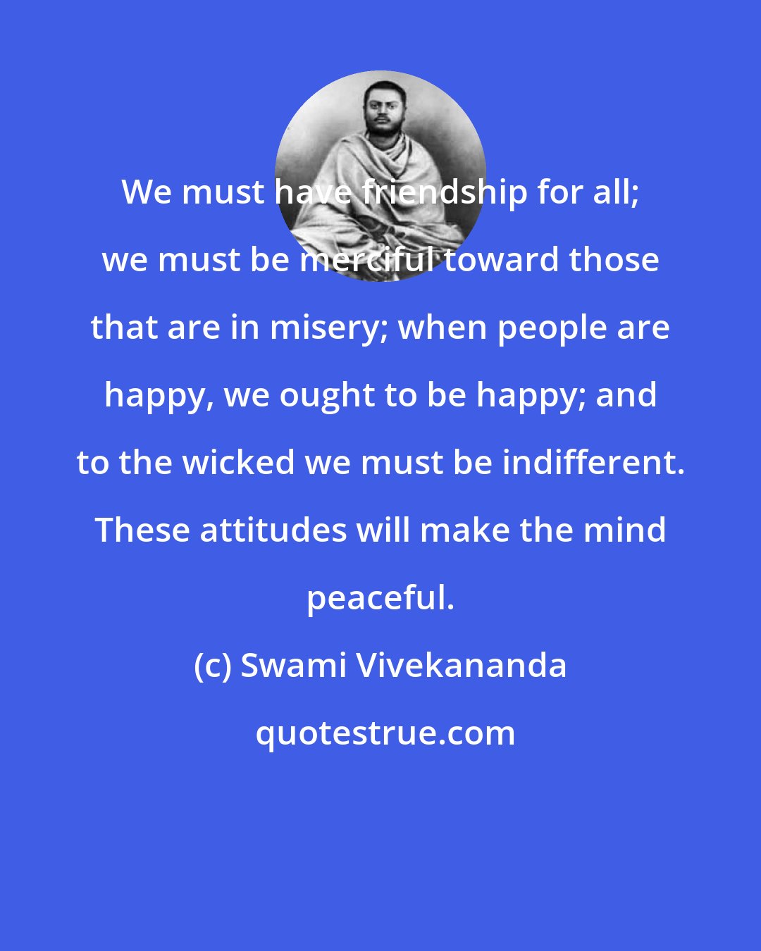 Swami Vivekananda: We must have friendship for all; we must be merciful toward those that are in misery; when people are happy, we ought to be happy; and to the wicked we must be indifferent. These attitudes will make the mind peaceful.