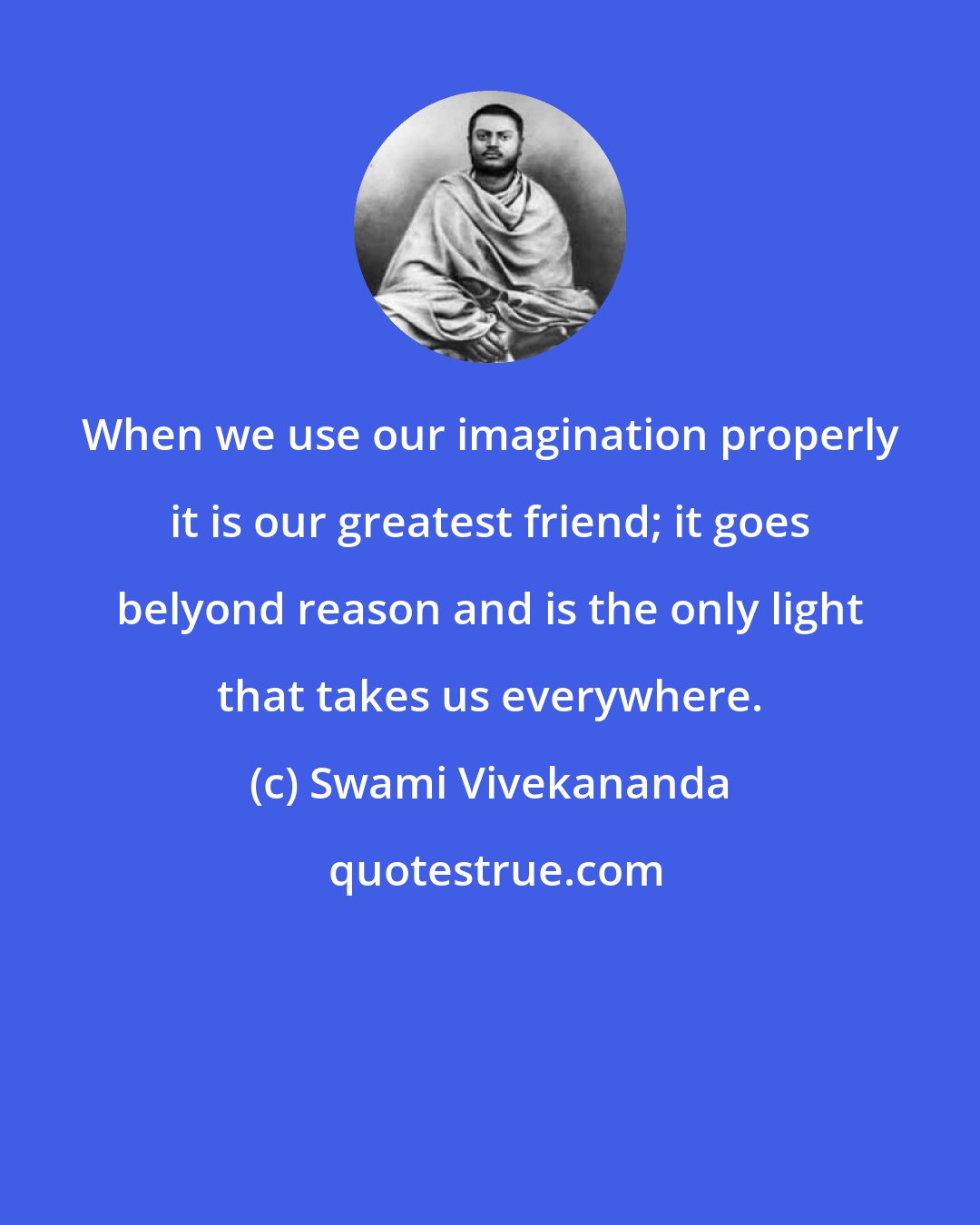 Swami Vivekananda: When we use our imagination properly it is our greatest friend; it goes belyond reason and is the only light that takes us everywhere.