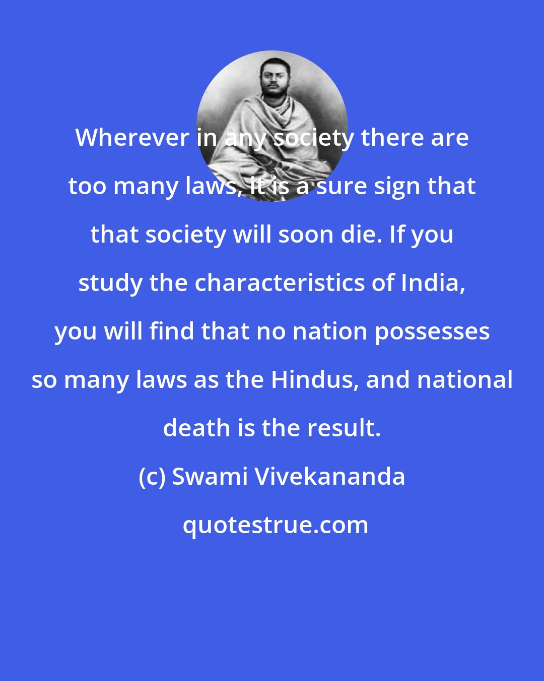 Swami Vivekananda: Wherever in any society there are too many laws, it is a sure sign that that society will soon die. If you study the characteristics of India, you will find that no nation possesses so many laws as the Hindus, and national death is the result.