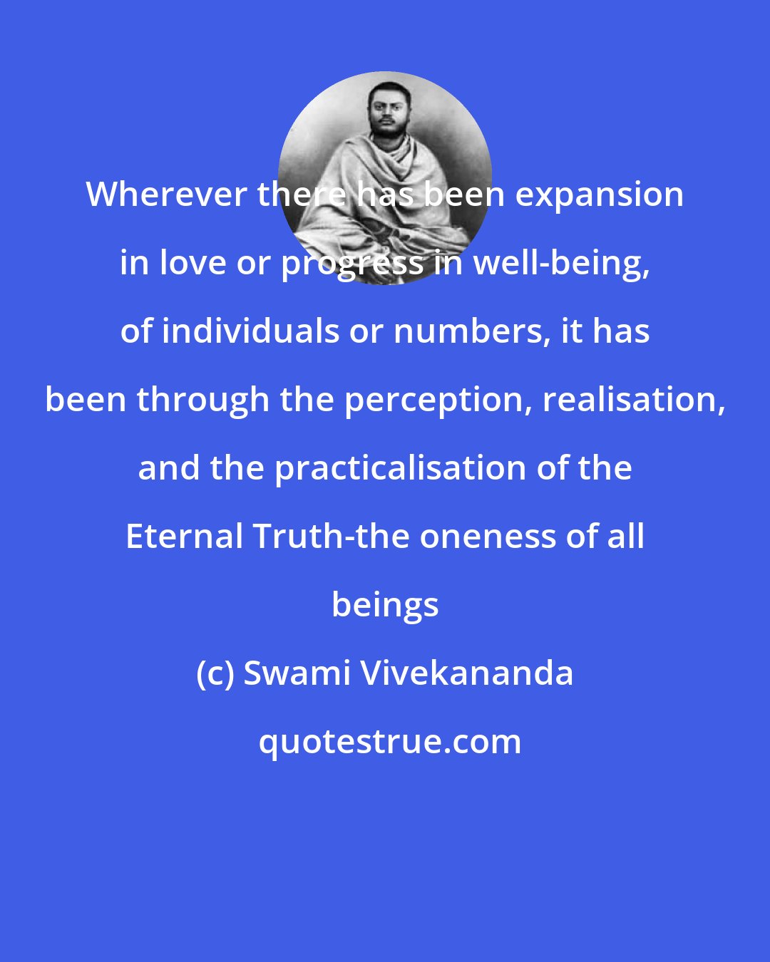 Swami Vivekananda: Wherever there has been expansion in love or progress in well-being, of individuals or numbers, it has been through the perception, realisation, and the practicalisation of the Eternal Truth-the oneness of all beings