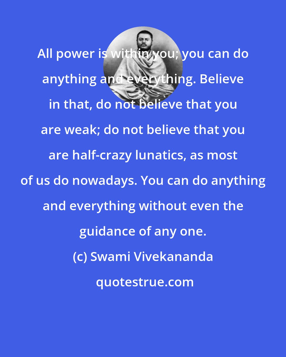 Swami Vivekananda: All power is within you; you can do anything and everything. Believe in that, do not believe that you are weak; do not believe that you are half-crazy lunatics, as most of us do nowadays. You can do anything and everything without even the guidance of any one.