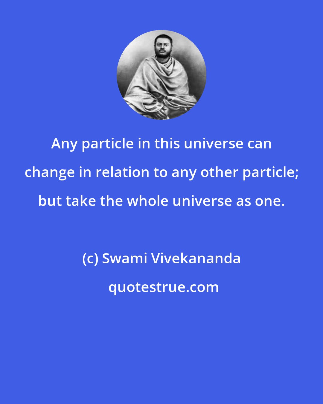 Swami Vivekananda: Any particle in this universe can change in relation to any other particle; but take the whole universe as one.