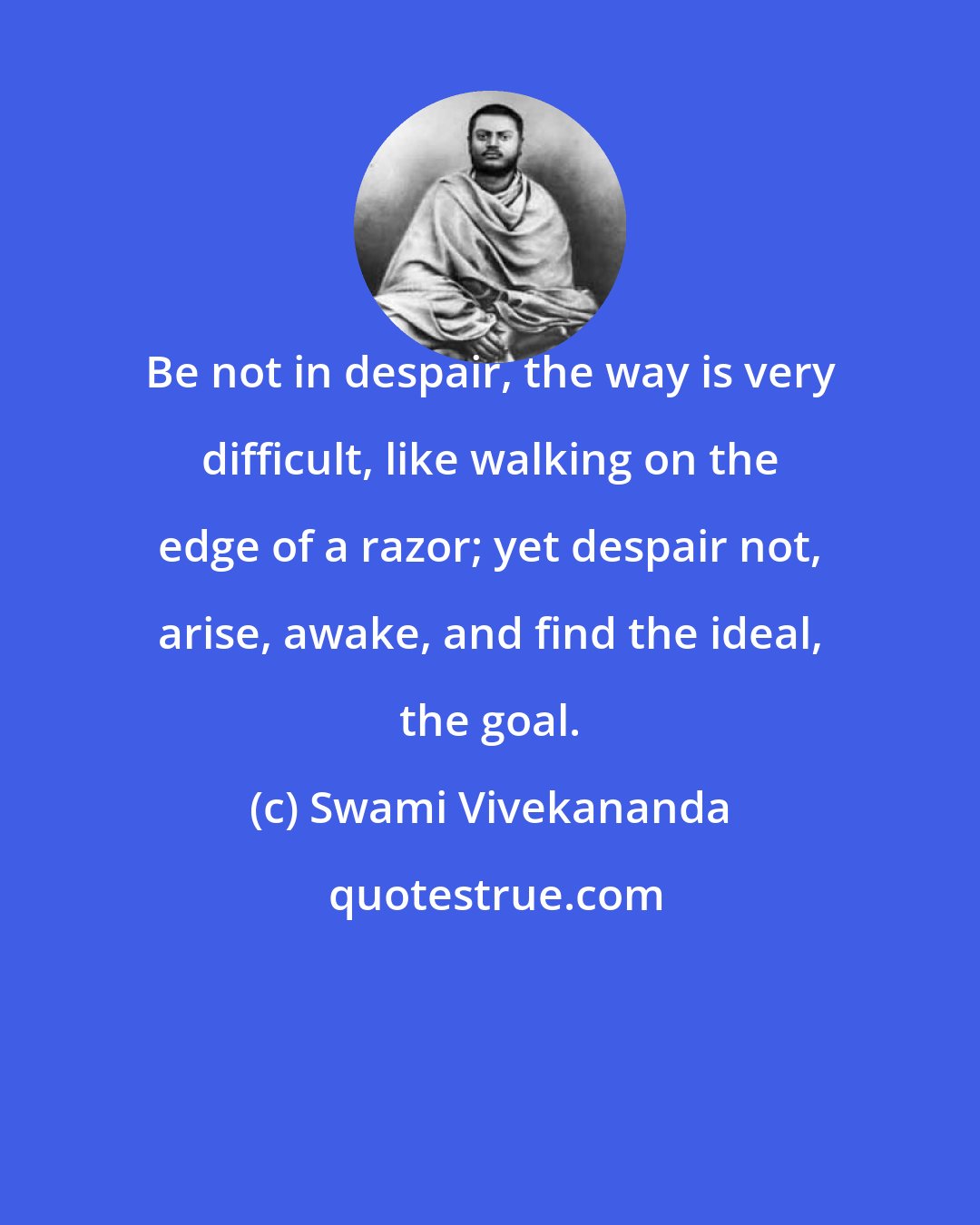 Swami Vivekananda: Be not in despair, the way is very difficult, like walking on the edge of a razor; yet despair not, arise, awake, and find the ideal, the goal.