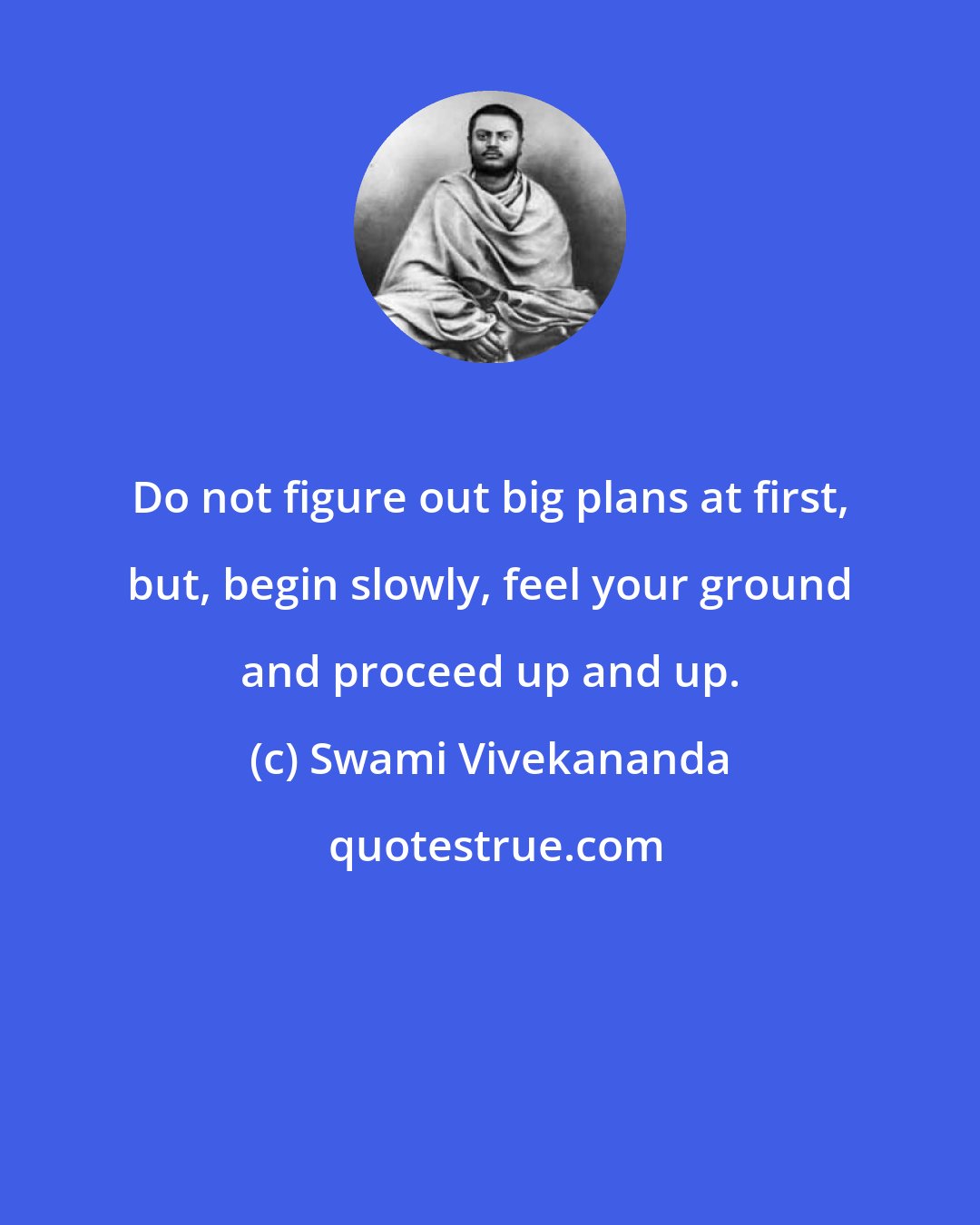 Swami Vivekananda: Do not figure out big plans at first, but, begin slowly, feel your ground and proceed up and up.