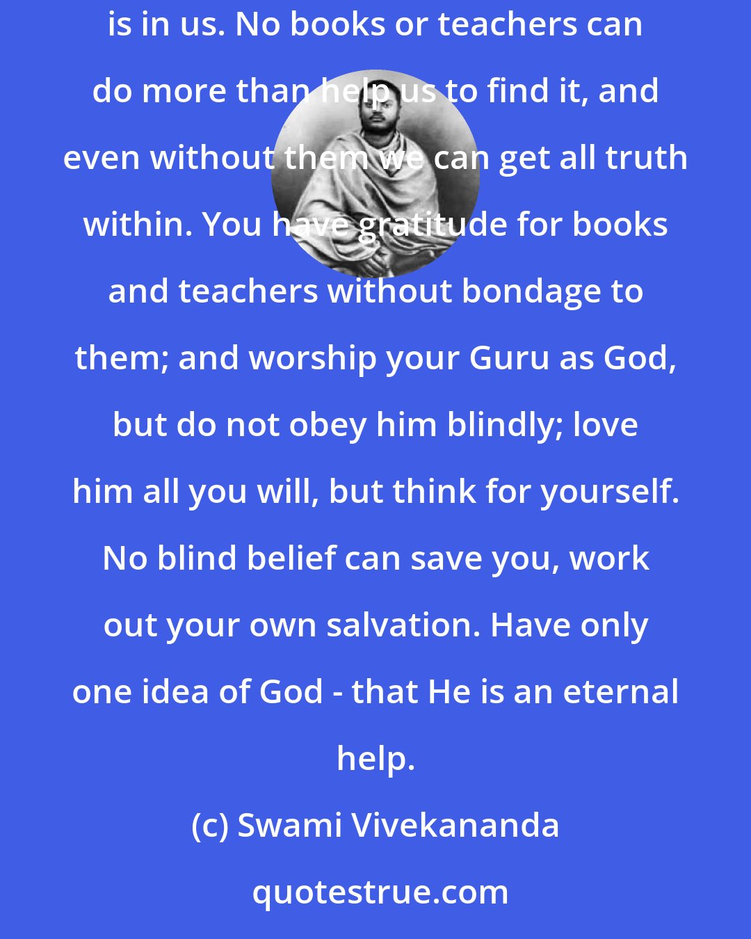 Swami Vivekananda: If religion and life depend upon books or upon the existence of any prophet whatsoever, then perish all religion and books! Religion is in us. No books or teachers can do more than help us to find it, and even without them we can get all truth within. You have gratitude for books and teachers without bondage to them; and worship your Guru as God, but do not obey him blindly; love him all you will, but think for yourself. No blind belief can save you, work out your own salvation. Have only one idea of God - that He is an eternal help.