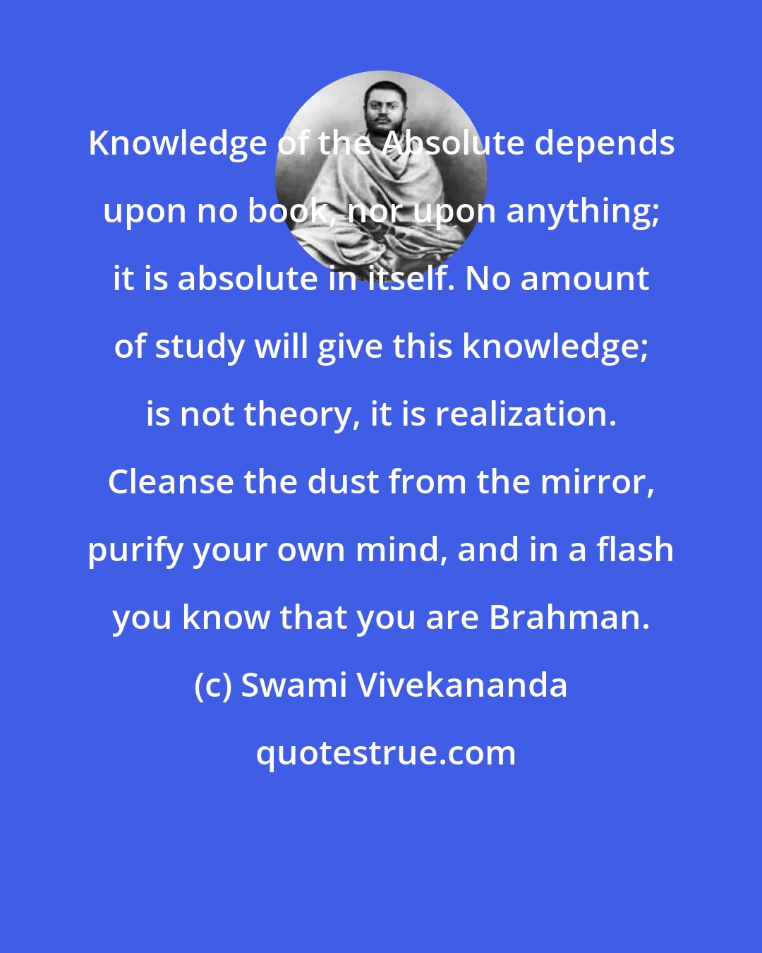 Swami Vivekananda: Knowledge of the Absolute depends upon no book, nor upon anything; it is absolute in itself. No amount of study will give this knowledge; is not theory, it is realization. Cleanse the dust from the mirror, purify your own mind, and in a flash you know that you are Brahman.