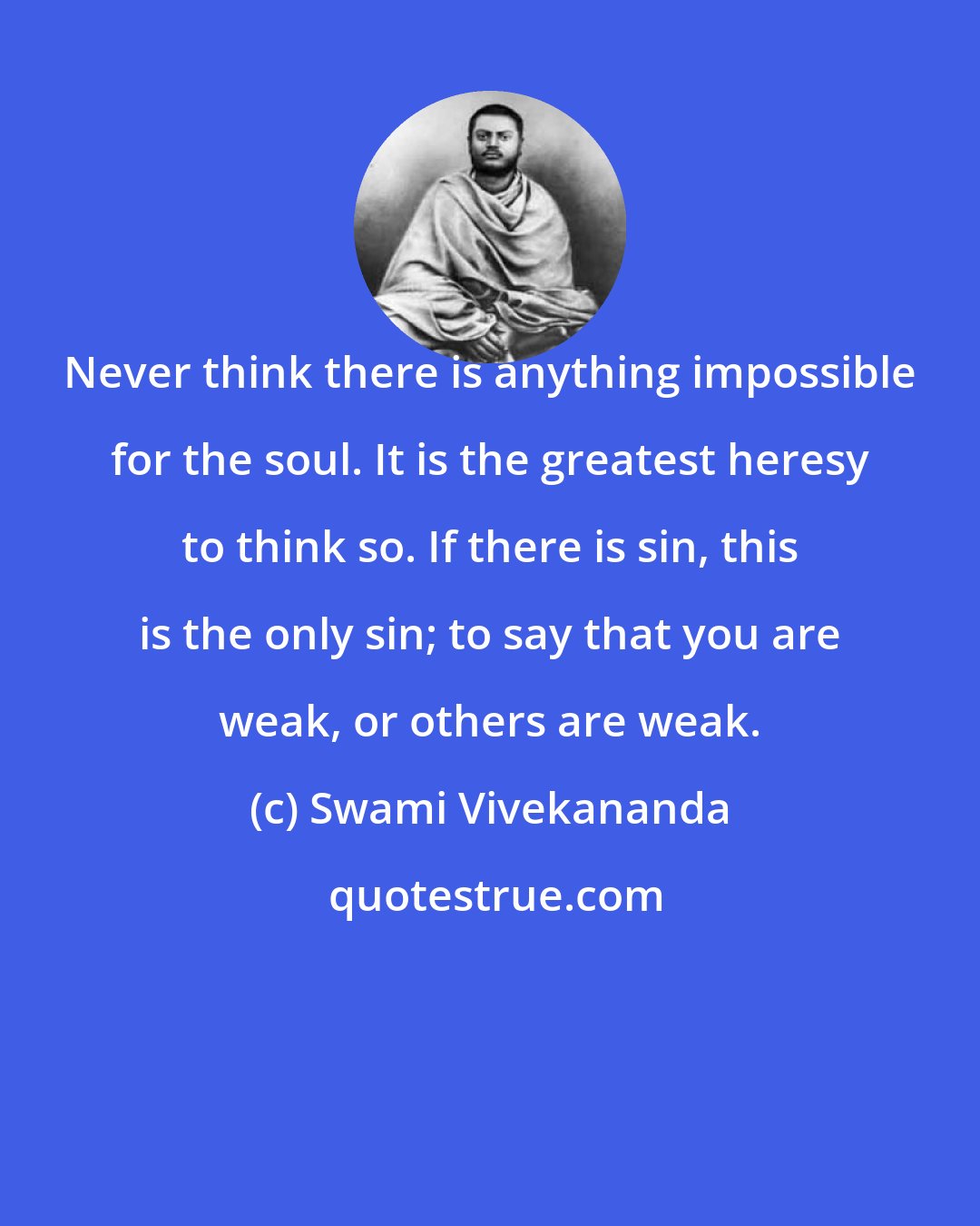 Swami Vivekananda: Never think there is anything impossible for the soul. It is the greatest heresy to think so. If there is sin, this is the only sin; to say that you are weak, or others are weak.