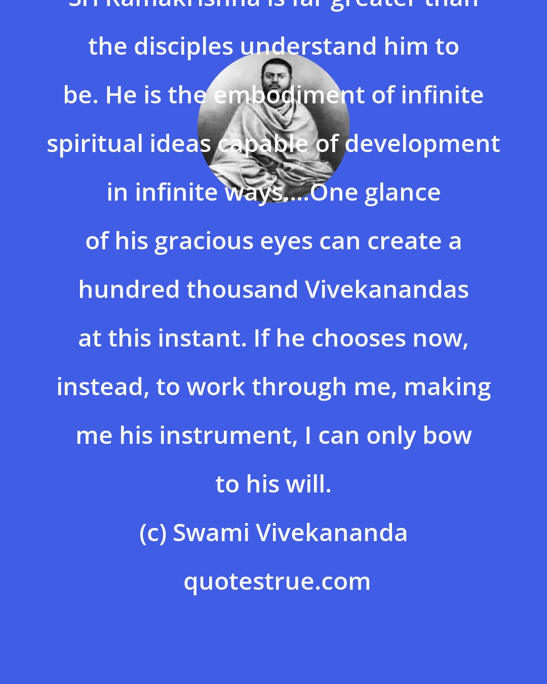 Swami Vivekananda: Sri Ramakrishna is far greater than the disciples understand him to be. He is the embodiment of infinite spiritual ideas capable of development in infinite ways....One glance of his gracious eyes can create a hundred thousand Vivekanandas at this instant. If he chooses now, instead, to work through me, making me his instrument, I can only bow to his will.