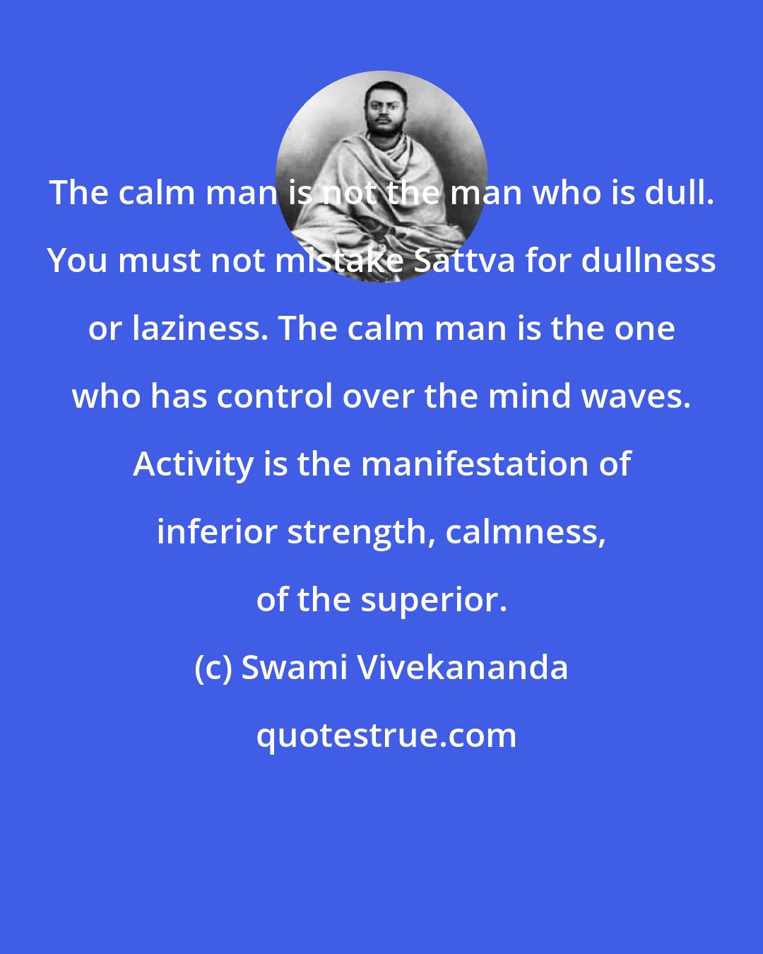 Swami Vivekananda: The calm man is not the man who is dull. You must not mistake Sattva for dullness or laziness. The calm man is the one who has control over the mind waves. Activity is the manifestation of inferior strength, calmness, of the superior.