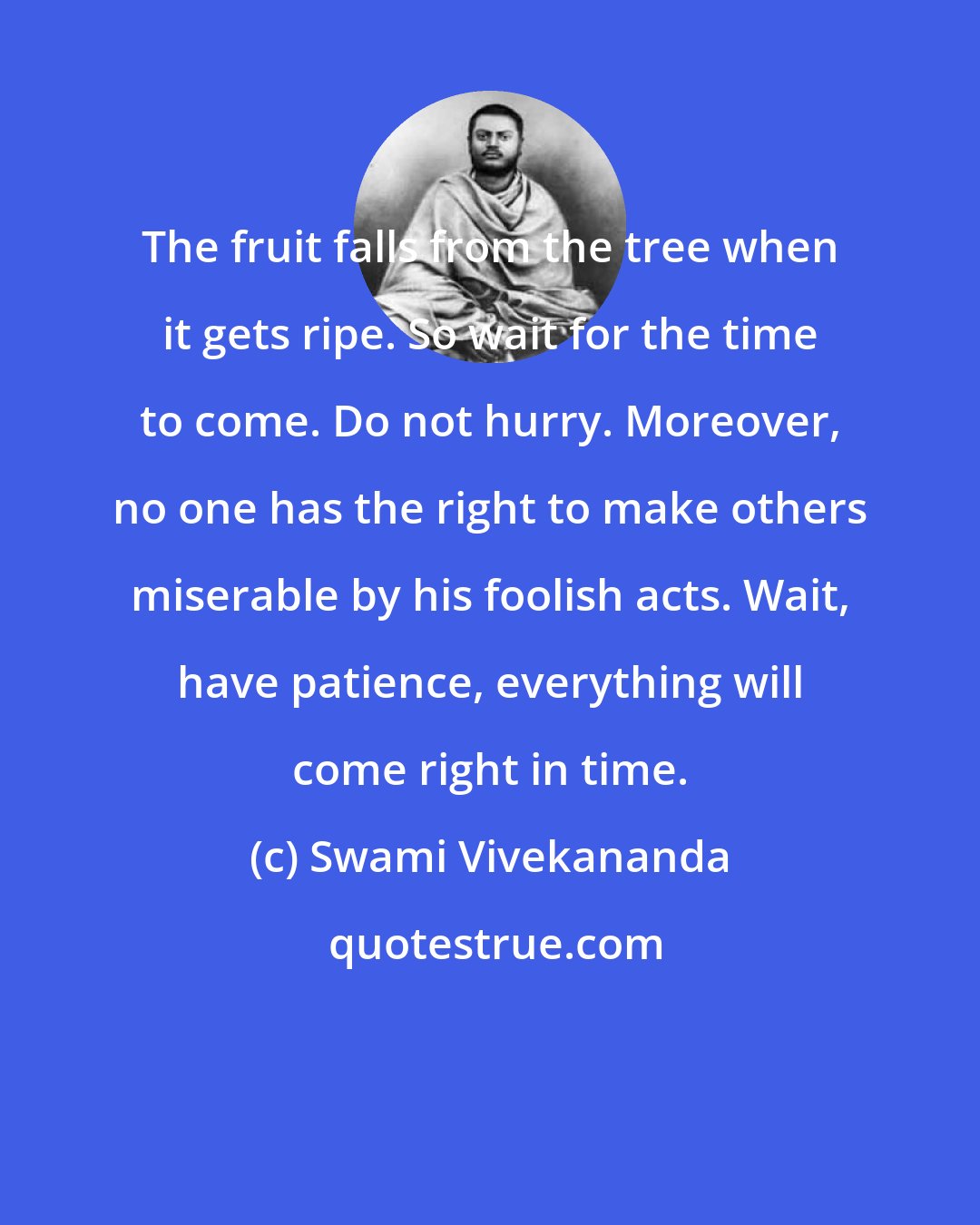 Swami Vivekananda: The fruit falls from the tree when it gets ripe. So wait for the time to come. Do not hurry. Moreover, no one has the right to make others miserable by his foolish acts. Wait, have patience, everything will come right in time.