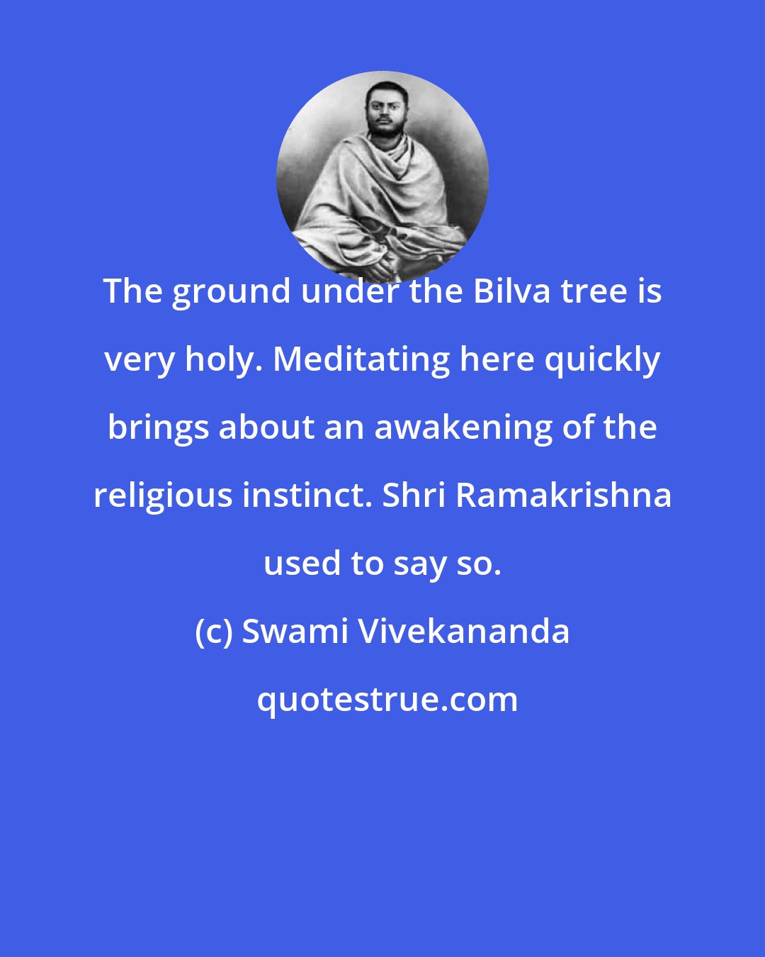 Swami Vivekananda: The ground under the Bilva tree is very holy. Meditating here quickly brings about an awakening of the religious instinct. Shri Ramakrishna used to say so.